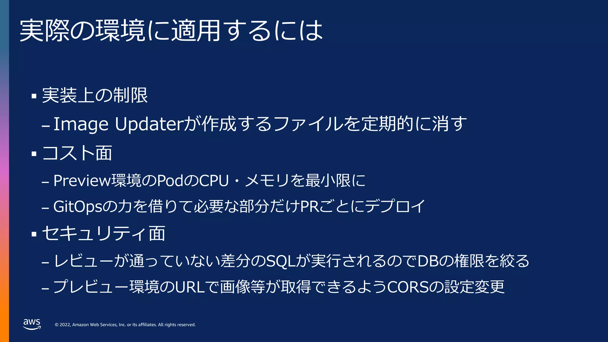 © 2022, Amazon Web Services, Inc. or its affiliates. All rights reserved.
実際の環境に適⽤するには
§ 実装上の制限
– Image Updaterが作成するファイルを定期的に消す
§ コスト⾯
– Preview環境のPodのCPU・メモリを最⼩限に
– GitOpsの⼒を借りて必要な部分だけPRごとにデプロイ
§ セキュリティ⾯
– レビューが通っていない差分のSQLが実⾏されるのでDBの権限を絞る
– プレビュー環境のURLで画像等が取得できるようCORSの設定変更
 