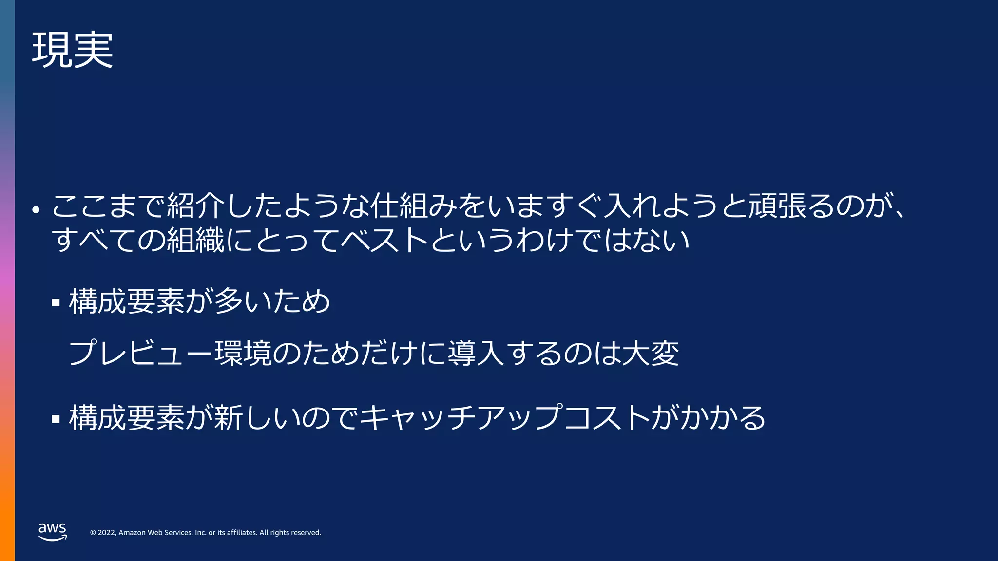 © 2022, Amazon Web Services, Inc. or its affiliates. All rights reserved.
現実
• ここまで紹介したような仕組みをいますぐ⼊れようと頑張るのが、
すべての組織にとってベストというわけではない
§ 構成要素が多いため
プレビュー環境のためだけに導⼊するのは⼤変
§ 構成要素が新しいのでキャッチアップコストがかかる
 