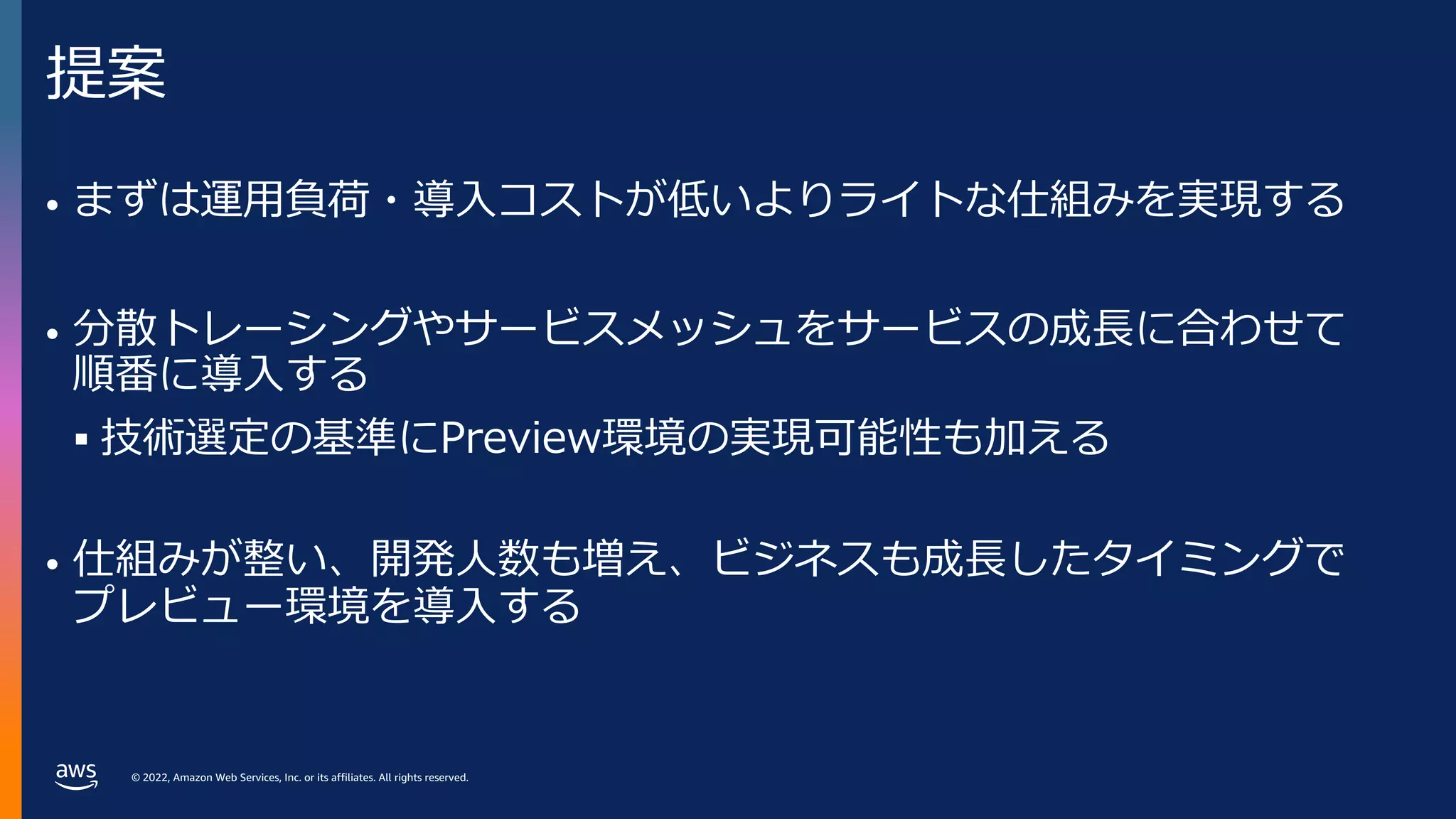 © 2022, Amazon Web Services, Inc. or its affiliates. All rights reserved.
提案
• まずは運⽤負荷・導⼊コストが低いよりライトな仕組みを実現する
• 分散トレーシングやサービスメッシュをサービスの成⻑に合わせて
順番に導⼊する
§ 技術選定の基準にPreview環境の実現可能性も加える
• 仕組みが整い、開発⼈数も増え、ビジネスも成⻑したタイミングで
プレビュー環境を導⼊する
 