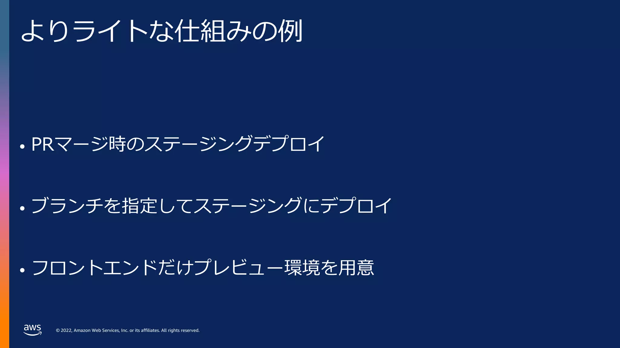 © 2022, Amazon Web Services, Inc. or its affiliates. All rights reserved.
よりライトな仕組みの例
• PRマージ時のステージングデプロイ
• ブランチを指定してステージングにデプロイ
• フロントエンドだけプレビュー環境を⽤意
 