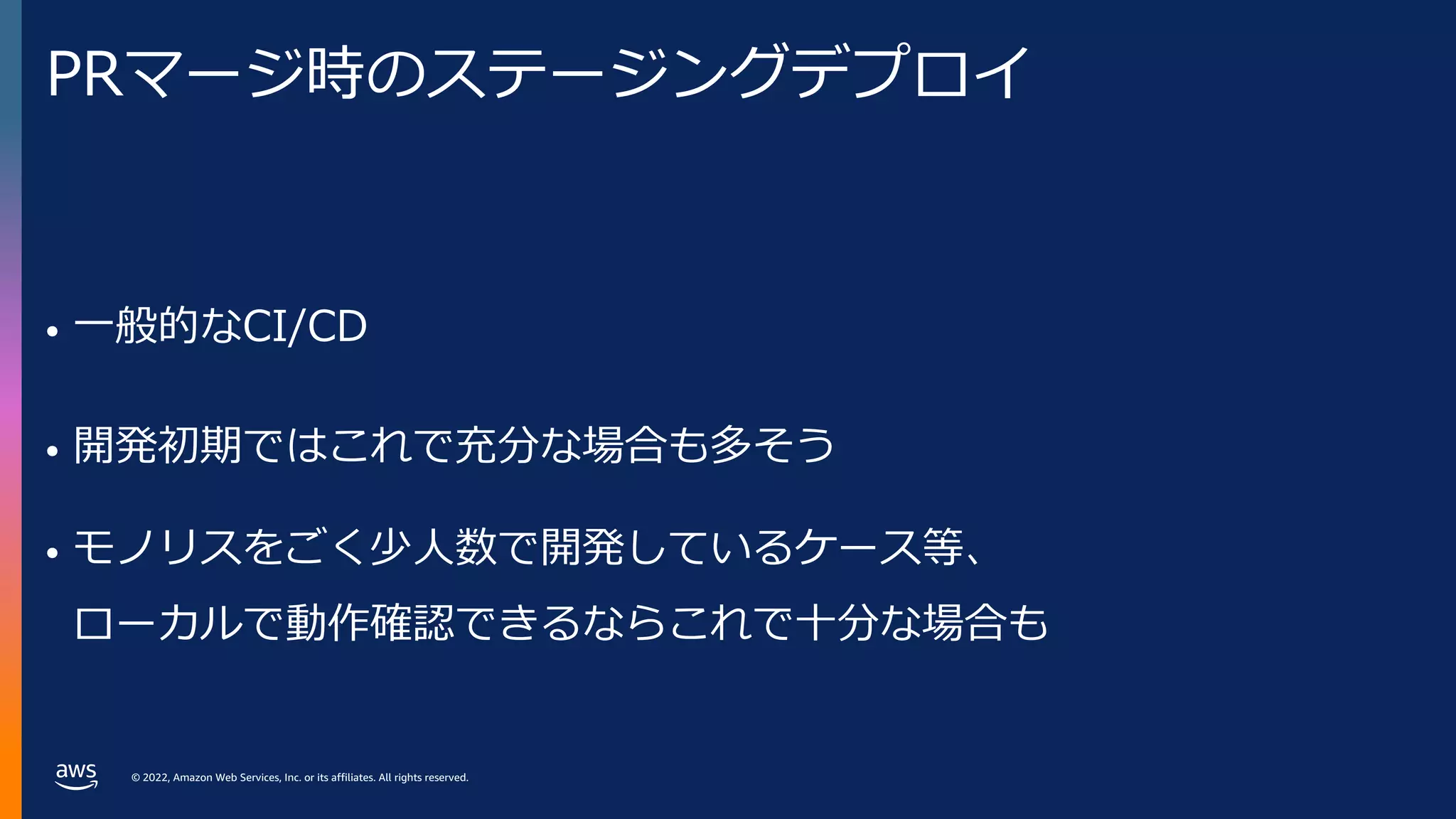 © 2022, Amazon Web Services, Inc. or its affiliates. All rights reserved.
PRマージ時のステージングデプロイ
• ⼀般的なCI/CD
• 開発初期ではこれで充分な場合も多そう
• モノリスをごく少⼈数で開発しているケース等、
ローカルで動作確認できるならこれで⼗分な場合も
 