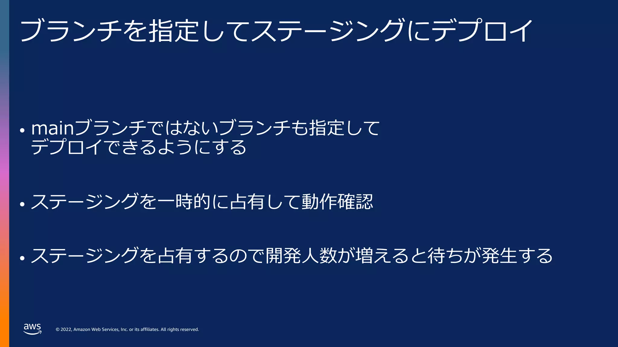 © 2022, Amazon Web Services, Inc. or its affiliates. All rights reserved.
ブランチを指定してステージングにデプロイ
• mainブランチではないブランチも指定して
デプロイできるようにする
• ステージングを⼀時的に占有して動作確認
• ステージングを占有するので開発⼈数が増えると待ちが発⽣する
 