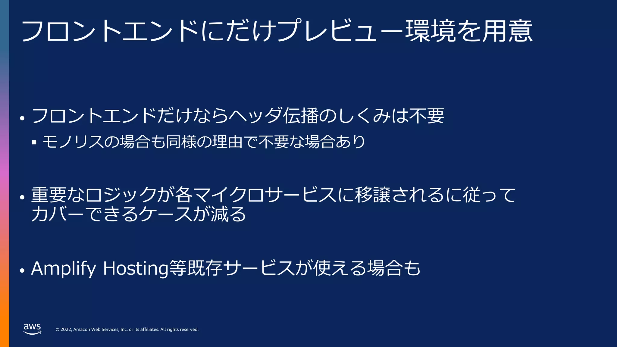© 2022, Amazon Web Services, Inc. or its affiliates. All rights reserved.
フロントエンドにだけプレビュー環境を⽤意
• フロントエンドだけならヘッダ伝播のしくみは不要
§ モノリスの場合も同様の理由で不要な場合あり
• 重要なロジックが各マイクロサービスに移譲されるに従って
カバーできるケースが減る
• Amplify Hosting等既存サービスが使える場合も
 