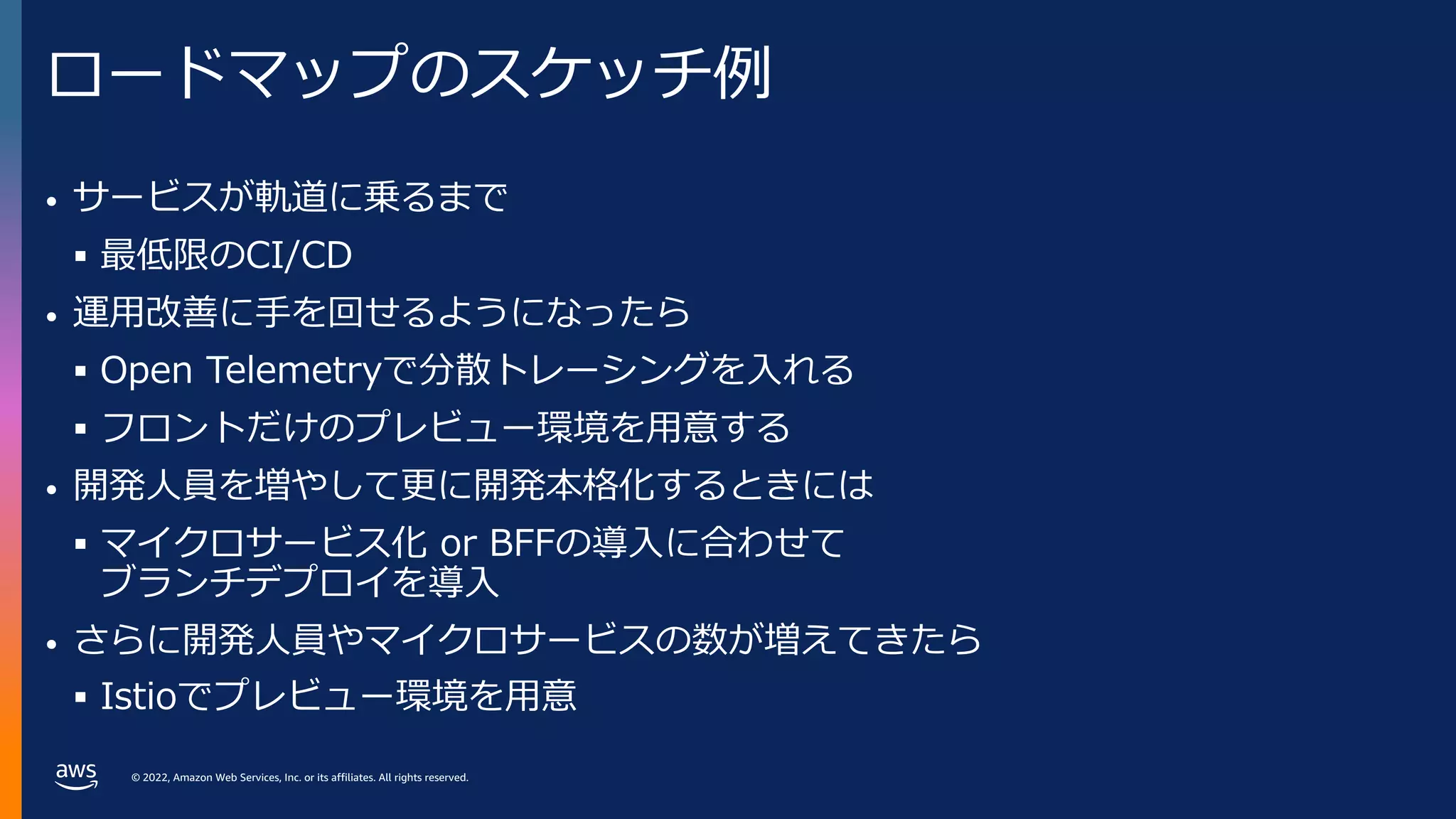 © 2022, Amazon Web Services, Inc. or its affiliates. All rights reserved.
ロードマップのスケッチ例
• サービスが軌道に乗るまで
§ 最低限のCI/CD
• 運⽤改善に⼿を回せるようになったら
§ Open Telemetryで分散トレーシングを⼊れる
§ フロントだけのプレビュー環境を⽤意する
• 開発⼈員を増やして更に開発本格化するときには
§ マイクロサービス化 or BFFの導⼊に合わせて
ブランチデプロイを導⼊
• さらに開発⼈員やマイクロサービスの数が増えてきたら
§ Istioでプレビュー環境を⽤意
 