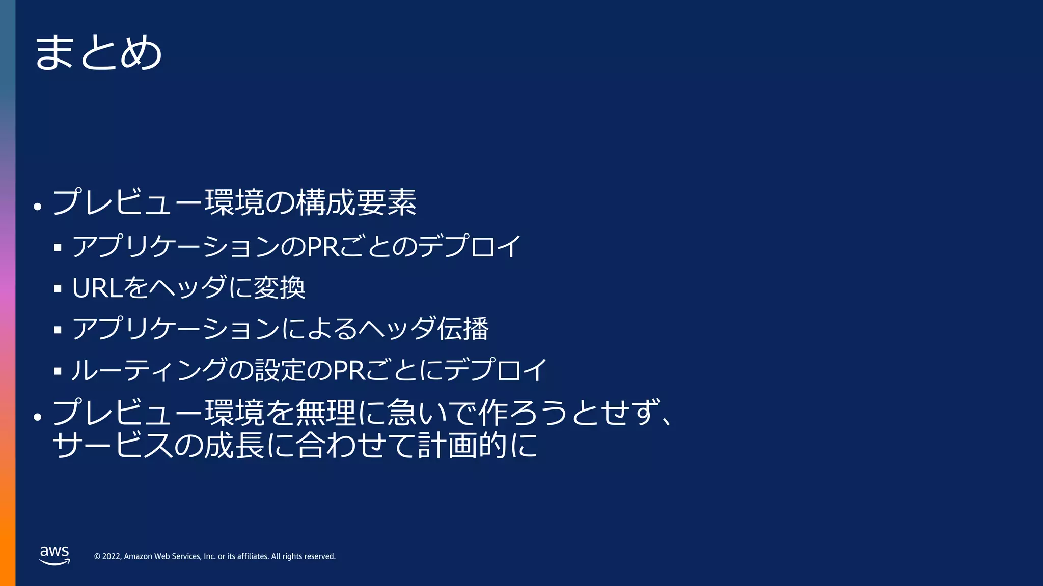© 2022, Amazon Web Services, Inc. or its affiliates. All rights reserved.
まとめ
• プレビュー環境の構成要素
§ アプリケーションのPRごとのデプロイ
§ URLをヘッダに変換
§ アプリケーションによるヘッダ伝播
§ ルーティングの設定のPRごとにデプロイ
• プレビュー環境を無理に急いで作ろうとせず、
サービスの成⻑に合わせて計画的に
 