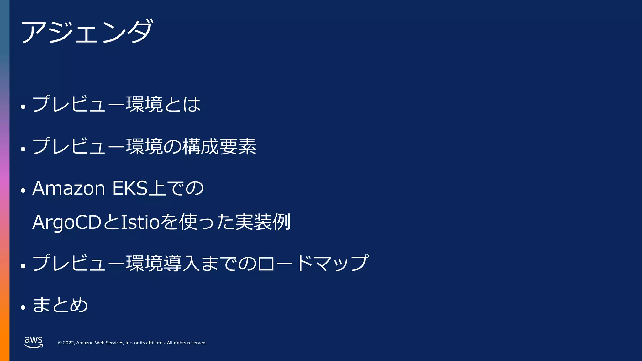 © 2022, Amazon Web Services, Inc. or its affiliates. All rights reserved.
アジェンダ
• プレビュー環境とは
• プレビュー環境の構成要素
• Amazon EKS上での
ArgoCDとIstioを使った実装例
• プレビュー環境導⼊までのロードマップ
• まとめ
 
