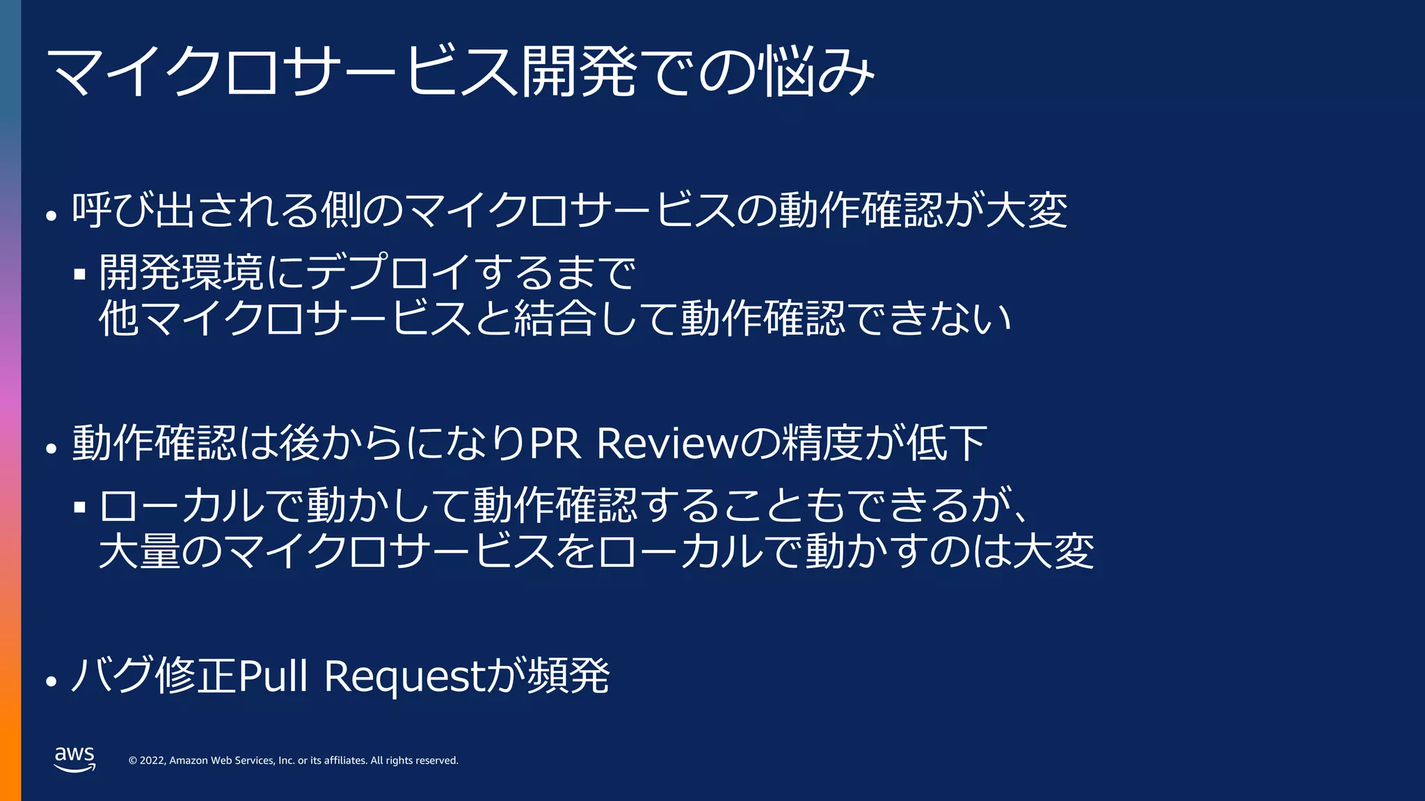 © 2022, Amazon Web Services, Inc. or its affiliates. All rights reserved.
マイクロサービス開発での悩み
• 呼び出される側のマイクロサービスの動作確認が⼤変
§ 開発環境にデプロイするまで
他マイクロサービスと結合して動作確認できない
• 動作確認は後からになりPR Reviewの精度が低下
§ ローカルで動かして動作確認することもできるが、
⼤量のマイクロサービスをローカルで動かすのは⼤変
• バグ修正Pull Requestが頻発
 