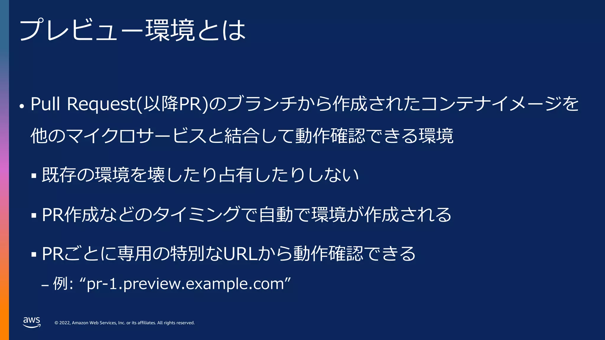 © 2022, Amazon Web Services, Inc. or its affiliates. All rights reserved.
プレビュー環境とは
• Pull Request(以降PR)のブランチから作成されたコンテナイメージを
他のマイクロサービスと結合して動作確認できる環境
§ 既存の環境を壊したり占有したりしない
§ PR作成などのタイミングで⾃動で環境が作成される
§ PRごとに専⽤の特別なURLから動作確認できる
– 例: “pr-1.preview.example.com”
 
