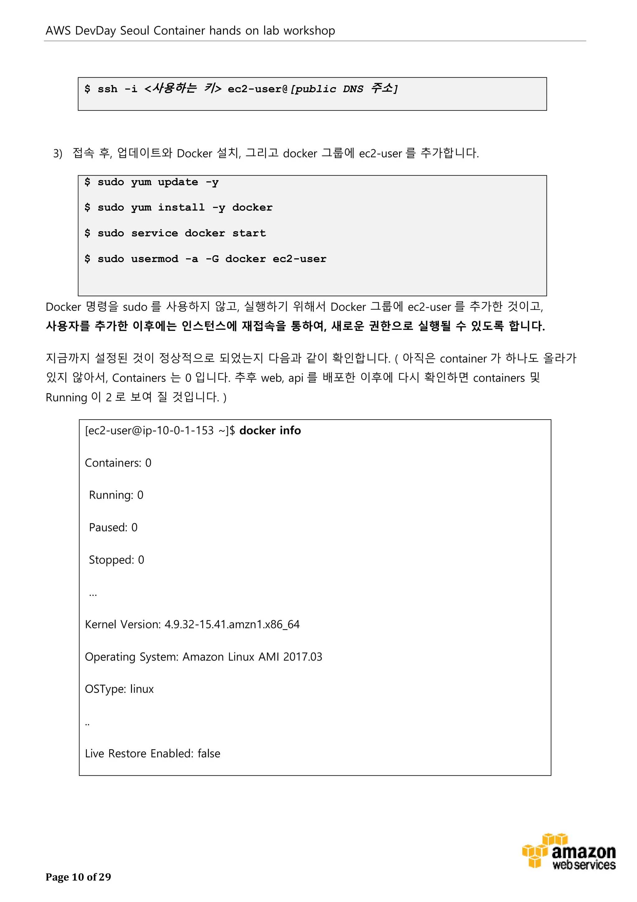 AWS DevDay Seoul Container hands on lab workshop
Page 10 of 29
$ ssh -i <사용하는 키> ec2-user@[public DNS 주소]
3) 접속 후, 업데이트와 Docker 설치, 그리고 docker 그룹에 ec2-user 를 추가합니다.
$ sudo yum update -y
$ sudo yum install -y docker
$ sudo service docker start
$ sudo usermod -a -G docker ec2-user
Docker 명령을 sudo 를 사용하지 않고, 실행하기 위해서 Docker 그룹에 ec2-user 를 추가한 것이고,
사용자를 추가한 이후에는 인스턴스에 재접속을 통하여, 새로운 권한으로 실행될 수 있도록 합니다.
지금까지 설정된 것이 정상적으로 되었는지 다음과 같이 확인합니다. ( 아직은 container 가 하나도 올라가
있지 않아서, Containers 는 0 입니다. 추후 web, api 를 배포한 이후에 다시 확인하면 containers 및
Running 이 2 로 보여 질 것입니다. )
[ec2-user@ip-10-0-1-153 ~]$ docker info
Containers: 0
Running: 0
Paused: 0
Stopped: 0
…
Kernel Version: 4.9.32-15.41.amzn1.x86_64
Operating System: Amazon Linux AMI 2017.03
OSType: linux
..
Live Restore Enabled: false
 