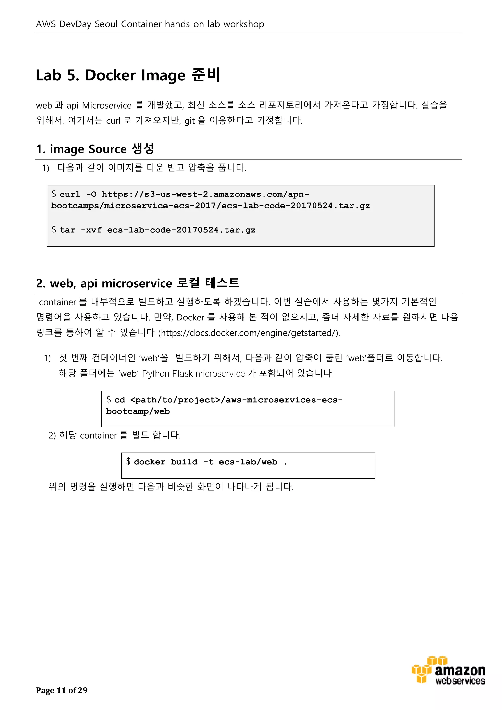 AWS DevDay Seoul Container hands on lab workshop
Page 11 of 29
Lab 5. Docker Image 준비
web 과 api Microservice 를 개발했고, 최신 소스를 소스 리포지토리에서 가져온다고 가정합니다. 실습을
위해서, 여기서는 curl 로 가져오지만, git 을 이용한다고 가정합니다.
1. image Source 생성
1) 다음과 같이 이미지를 다운 받고 압축을 풉니다.
$ curl -O https://s3-us-west-2.amazonaws.com/apn-
bootcamps/microservice-ecs-2017/ecs-lab-code-20170524.tar.gz
$ tar -xvf ecs-lab-code-20170524.tar.gz
2. web, api microservice 로컬 테스트
container 를 내부적으로 빌드하고 실행하도록 하겠습니다. 이번 실습에서 사용하는 몇가지 기본적인
명령어을 사용하고 있습니다. 만약, Docker 를 사용해 본 적이 없으시고, 좀더 자세한 자료를 원하시면 다음
링크를 통하여 알 수 있습니다 (https://docs.docker.com/engine/getstarted/).
1) 첫 번째 컨테이너인 ‘web’을 빌드하기 위해서, 다음과 같이 압축이 풀린 ‘web’폴더로 이동합니다.
해당 폴더에는 ‘web’ Python Flask microservice 가 포함되어 있습니다.
$ cd <path/to/project>/aws-microservices-ecs-
bootcamp/web
2) 해당 container 를 빌드 합니다.
$ docker build -t ecs-lab/web .
위의 명령을 실행하면 다음과 비슷한 화면이 나타나게 됩니다.
 