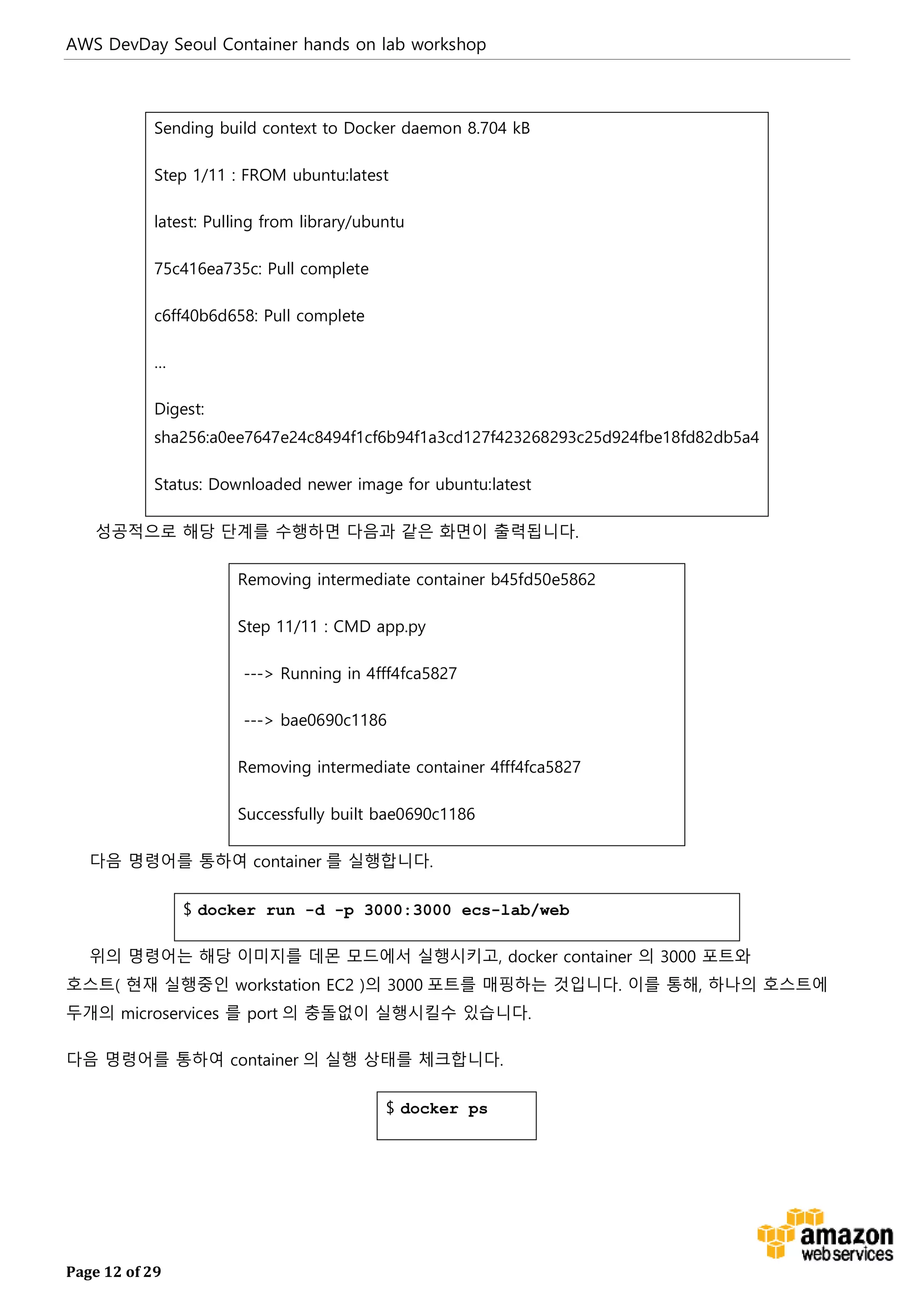 AWS DevDay Seoul Container hands on lab workshop
Page 12 of 29
Sending build context to Docker daemon 8.704 kB
Step 1/11 : FROM ubuntu:latest
latest: Pulling from library/ubuntu
75c416ea735c: Pull complete
c6ff40b6d658: Pull complete
…
Digest:
sha256:a0ee7647e24c8494f1cf6b94f1a3cd127f423268293c25d924fbe18fd82db5a4
Status: Downloaded newer image for ubuntu:latest
성공적으로 해당 단계를 수행하면 다음과 같은 화면이 출력됩니다.
Removing intermediate container b45fd50e5862
Step 11/11 : CMD app.py
---> Running in 4fff4fca5827
---> bae0690c1186
Removing intermediate container 4fff4fca5827
Successfully built bae0690c1186
다음 명령어를 통하여 container 를 실행합니다.
$ docker run -d -p 3000:3000 ecs-lab/web
위의 명령어는 해당 이미지를 데몬 모드에서 실행시키고, docker container 의 3000 포트와
호스트( 현재 실행중인 workstation EC2 )의 3000 포트를 매핑하는 것입니다. 이를 통해, 하나의 호스트에
두개의 microservices 를 port 의 충돌없이 실행시킬수 있습니다.
다음 명령어를 통하여 container 의 실행 상태를 체크합니다.
$ docker ps
 