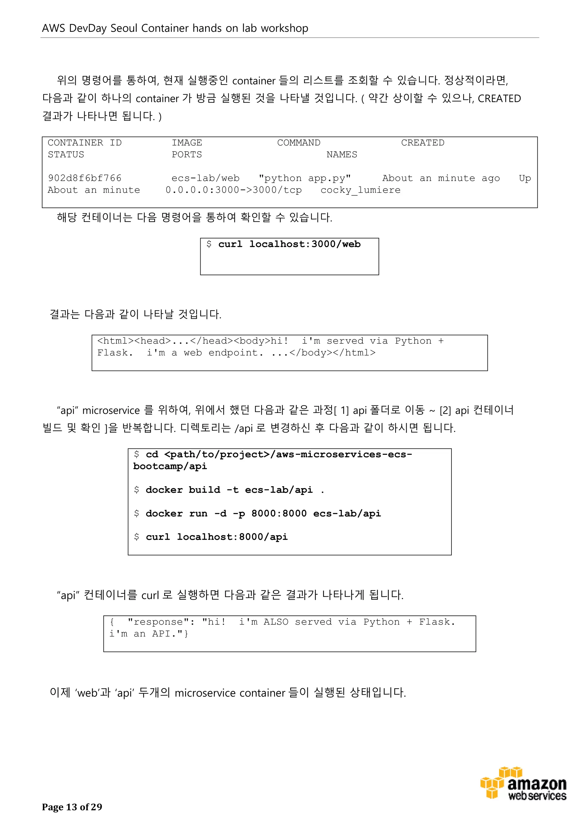 AWS DevDay Seoul Container hands on lab workshop
Page 13 of 29
위의 명령어를 통하여, 현재 실행중인 container 들의 리스트를 조회할 수 있습니다. 정상적이라면,
다음과 같이 하나의 container 가 방금 실행된 것을 나타낼 것입니다. ( 약간 상이할 수 있으나, CREATED
결과가 나타나면 됩니다. )
CONTAINER ID IMAGE COMMAND CREATED
STATUS PORTS NAMES
902d8f6bf766 ecs-lab/web "python app.py" About an minute ago Up
About an minute 0.0.0.0:3000->3000/tcp cocky_lumiere
해당 컨테이너는 다음 명령어을 통하여 확인할 수 있습니다.
$ curl localhost:3000/web
결과는 다음과 같이 나타날 것입니다.
<html><head>...</head><body>hi! i'm served via Python +
Flask. i'm a web endpoint. ...</body></html>
“api” microservice 를 위하여, 위에서 했던 다음과 같은 과정[ 1] api 폴더로 이동 ~ [2] api 컨테이너
빌드 및 확인 ]을 반복합니다. 디렉토리는 /api 로 변경하신 후 다음과 같이 하시면 됩니다.
$ cd <path/to/project>/aws-microservices-ecs-
bootcamp/api
$ docker build -t ecs-lab/api .
$ docker run -d -p 8000:8000 ecs-lab/api
$ curl localhost:8000/api
“api” 컨테이너를 curl 로 실행하면 다음과 같은 결과가 나타나게 됩니다.
{ "response": "hi! i'm ALSO served via Python + Flask.
i'm an API."}
이제 ‘web’과 ‘api’ 두개의 microservice container 들이 실행된 상태입니다.
 