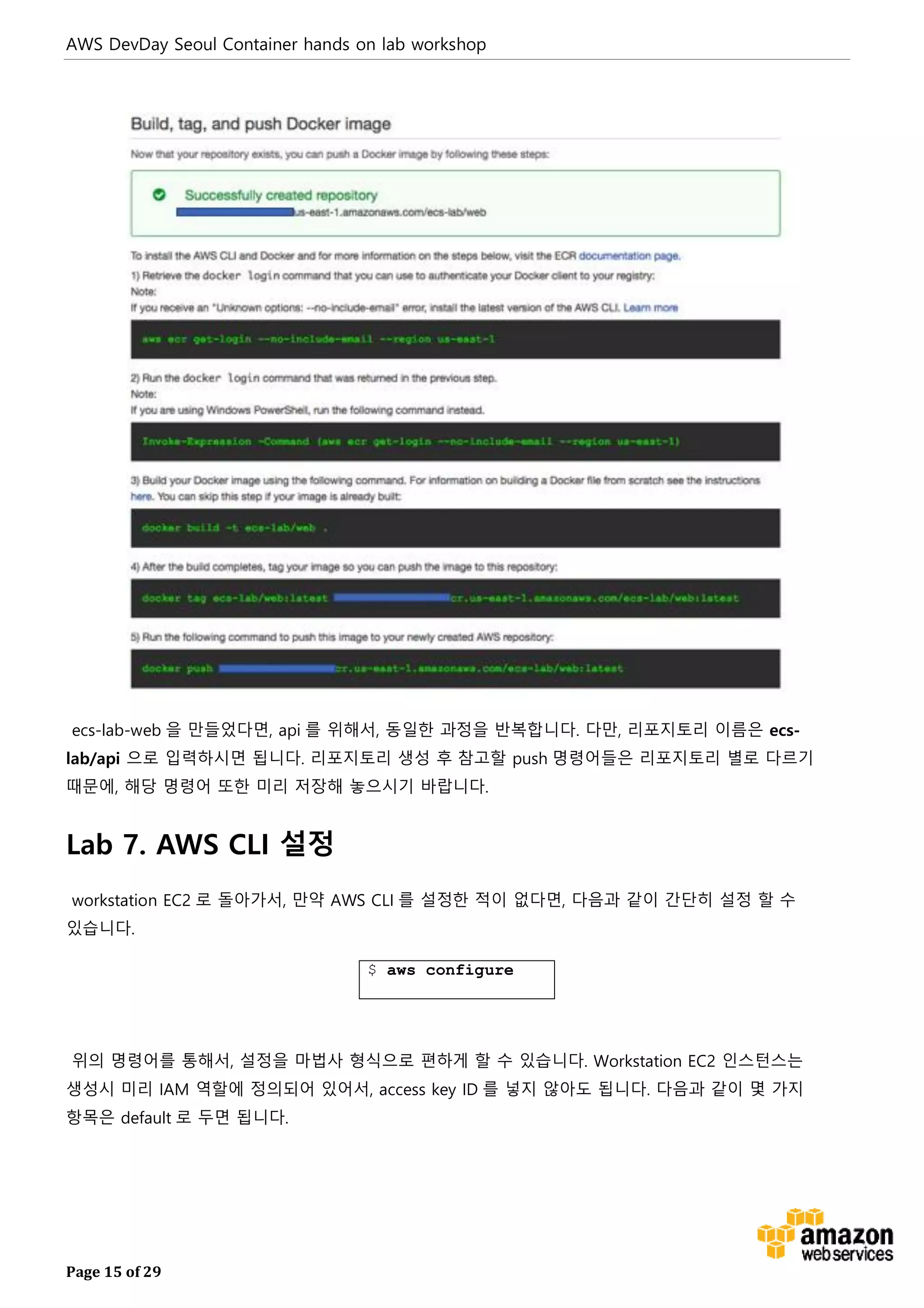 AWS DevDay Seoul Container hands on lab workshop
Page 15 of 29
ecs-lab-web 을 만들었다면, api 를 위해서, 동일한 과정을 반복합니다. 다만, 리포지토리 이름은 ecs-
lab/api 으로 입력하시면 됩니다. 리포지토리 생성 후 참고할 push 명령어들은 리포지토리 별로 다르기
때문에, 해당 명령어 또한 미리 저장해 놓으시기 바랍니다.
Lab 7. AWS CLI 설정
workstation EC2 로 돌아가서, 만약 AWS CLI 를 설정한 적이 없다면, 다음과 같이 간단히 설정 할 수
있습니다.
$ aws configure
위의 명령어를 통해서, 설정을 마법사 형식으로 편하게 할 수 있습니다. Workstation EC2 인스턴스는
생성시 미리 IAM 역할에 정의되어 있어서, access key ID 를 넣지 않아도 됩니다. 다음과 같이 몇 가지
항목은 default 로 두면 됩니다.
 