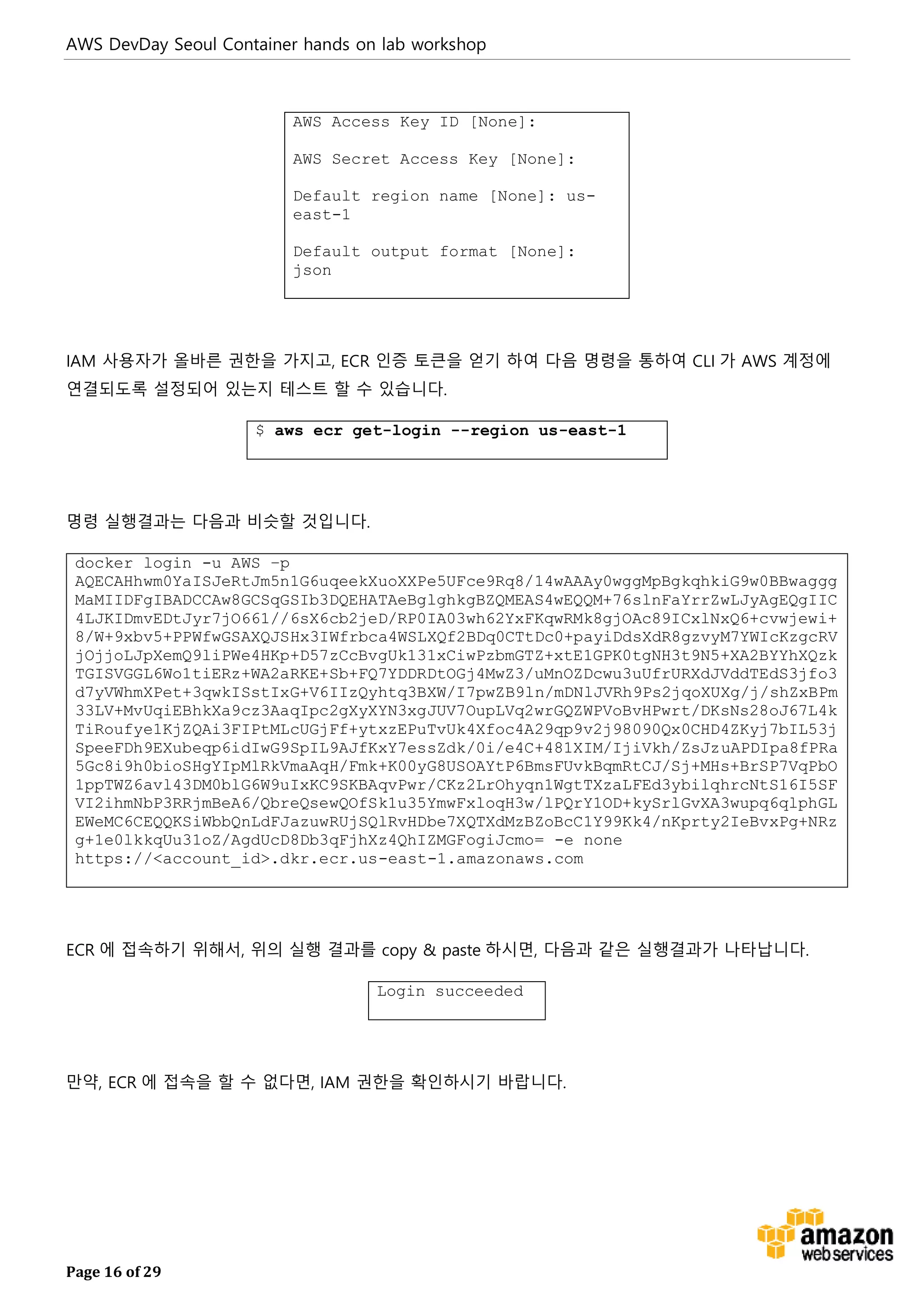 AWS DevDay Seoul Container hands on lab workshop
Page 16 of 29
AWS Access Key ID [None]:
AWS Secret Access Key [None]:
Default region name [None]: us-
east-1
Default output format [None]:
json
IAM 사용자가 올바른 권한을 가지고, ECR 인증 토큰을 얻기 하여 다음 명령을 통하여 CLI 가 AWS 계정에
연결되도록 설정되어 있는지 테스트 할 수 있습니다.
$ aws ecr get-login --region us-east-1
명령 실행결과는 다음과 비슷할 것입니다.
docker login -u AWS –p
AQECAHhwm0YaISJeRtJm5n1G6uqeekXuoXXPe5UFce9Rq8/14wAAAy0wggMpBgkqhkiG9w0BBwaggg
MaMIIDFgIBADCCAw8GCSqGSIb3DQEHATAeBglghkgBZQMEAS4wEQQM+76slnFaYrrZwLJyAgEQgIIC
4LJKIDmvEDtJyr7jO661//6sX6cb2jeD/RP0IA03wh62YxFKqwRMk8gjOAc89ICxlNxQ6+cvwjewi+
8/W+9xbv5+PPWfwGSAXQJSHx3IWfrbca4WSLXQf2BDq0CTtDc0+payiDdsXdR8gzvyM7YWIcKzgcRV
jOjjoLJpXemQ9liPWe4HKp+D57zCcBvgUk131xCiwPzbmGTZ+xtE1GPK0tgNH3t9N5+XA2BYYhXQzk
TGISVGGL6Wo1tiERz+WA2aRKE+Sb+FQ7YDDRDtOGj4MwZ3/uMnOZDcwu3uUfrURXdJVddTEdS3jfo3
d7yVWhmXPet+3qwkISstIxG+V6IIzQyhtq3BXW/I7pwZB9ln/mDNlJVRh9Ps2jqoXUXg/j/shZxBPm
33LV+MvUqiEBhkXa9cz3AaqIpc2gXyXYN3xgJUV7OupLVq2wrGQZWPVoBvHPwrt/DKsNs28oJ67L4k
TiRoufye1KjZQAi3FIPtMLcUGjFf+ytxzEPuTvUk4Xfoc4A29qp9v2j98090Qx0CHD4ZKyj7bIL53j
SpeeFDh9EXubeqp6idIwG9SpIL9AJfKxY7essZdk/0i/e4C+481XIM/IjiVkh/ZsJzuAPDIpa8fPRa
5Gc8i9h0bioSHgYIpMlRkVmaAqH/Fmk+K00yG8USOAYtP6BmsFUvkBqmRtCJ/Sj+MHs+BrSP7VqPbO
1ppTWZ6avl43DM0blG6W9uIxKC9SKBAqvPwr/CKz2LrOhyqn1WgtTXzaLFEd3ybilqhrcNtS16I5SF
VI2ihmNbP3RRjmBeA6/QbreQsewQOfSk1u35YmwFxloqH3w/lPQrY1OD+kySrlGvXA3wupq6qlphGL
EWeMC6CEQQKSiWbbQnLdFJazuwRUjSQlRvHDbe7XQTXdMzBZoBcC1Y99Kk4/nKprty2IeBvxPg+NRz
g+1e0lkkqUu31oZ/AgdUcD8Db3qFjhXz4QhIZMGFogiJcmo= -e none
https://<account_id>.dkr.ecr.us-east-1.amazonaws.com
ECR 에 접속하기 위해서, 위의 실행 결과를 copy & paste 하시면, 다음과 같은 실행결과가 나타납니다.
Login succeeded
만약, ECR 에 접속을 할 수 없다면, IAM 권한을 확인하시기 바랍니다.
 