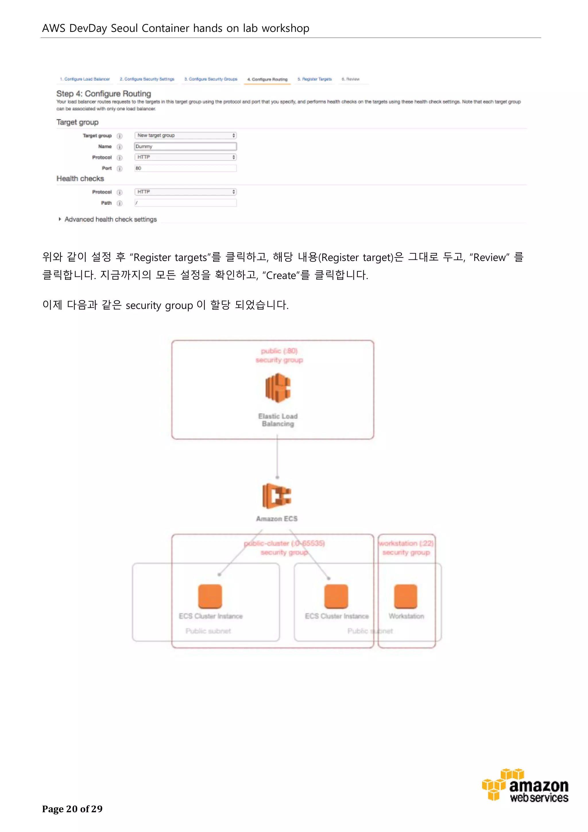 AWS DevDay Seoul Container hands on lab workshop
Page 20 of 29
위와 같이 설정 후 “Register targets”를 클릭하고, 해당 내용(Register target)은 그대로 두고, “Review” 를
클릭합니다. 지금까지의 모든 설정을 확인하고, “Create”를 클릭합니다.
이제 다음과 같은 security group 이 할당 되었습니다.
 