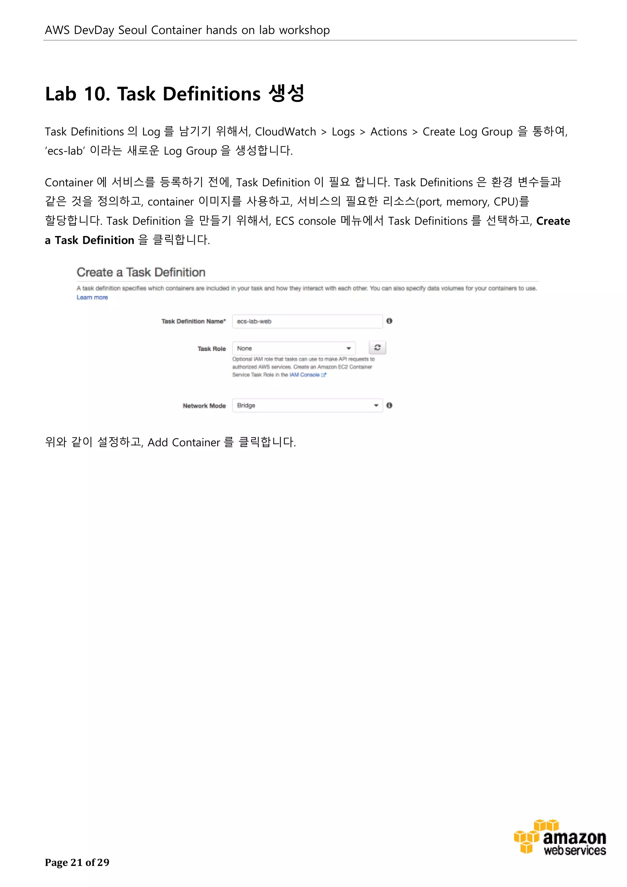 AWS DevDay Seoul Container hands on lab workshop
Page 21 of 29
Lab 10. Task Definitions 생성
Task Definitions 의 Log 를 남기기 위해서, CloudWatch > Logs > Actions > Create Log Group 을 통하여,
‘ecs-lab’ 이라는 새로운 Log Group 을 생성합니다.
Container 에 서비스를 등록하기 전에, Task Definition 이 필요 합니다. Task Definitions 은 환경 변수들과
같은 것을 정의하고, container 이미지를 사용하고, 서비스의 필요한 리소스(port, memory, CPU)를
할당합니다. Task Definition 을 만들기 위해서, ECS console 메뉴에서 Task Definitions 를 선택하고, Create
a Task Definition 을 클릭합니다.
위와 같이 설정하고, Add Container 를 클릭합니다.
 