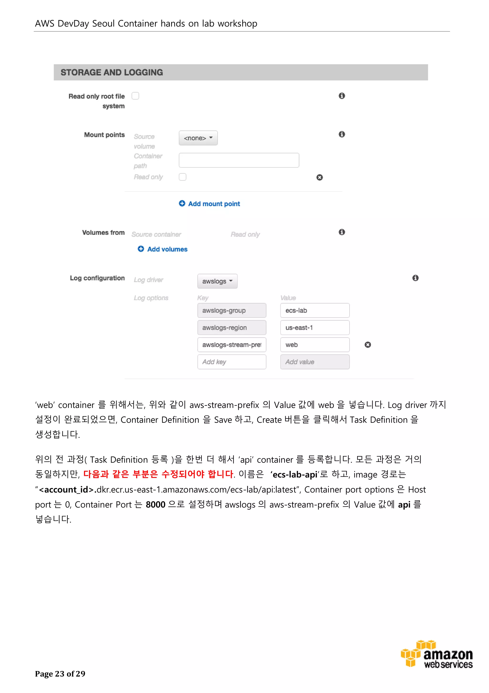 AWS DevDay Seoul Container hands on lab workshop
Page 23 of 29
‘web’ container 를 위해서는, 위와 같이 aws-stream-prefix 의 Value 값에 web 을 넣습니다. Log driver 까지
설정이 완료되었으면, Container Definition 을 Save 하고, Create 버튼을 클릭해서 Task Definition 을
생성합니다.
위의 전 과정( Task Definition 등록 )을 한번 더 해서 ‘api’ container 를 등록합니다. 모든 과정은 거의
동일하지만, 다음과 같은 부분은 수정되어야 합니다. 이름은 ‘ecs-lab-api’로 하고, image 경로는
“<account_id>.dkr.ecr.us-east-1.amazonaws.com/ecs-lab/api:latest”, Container port options 은 Host
port 는 0, Container Port 는 8000 으로 설정하며 awslogs 의 aws-stream-prefix 의 Value 값에 api 를
넣습니다.
 