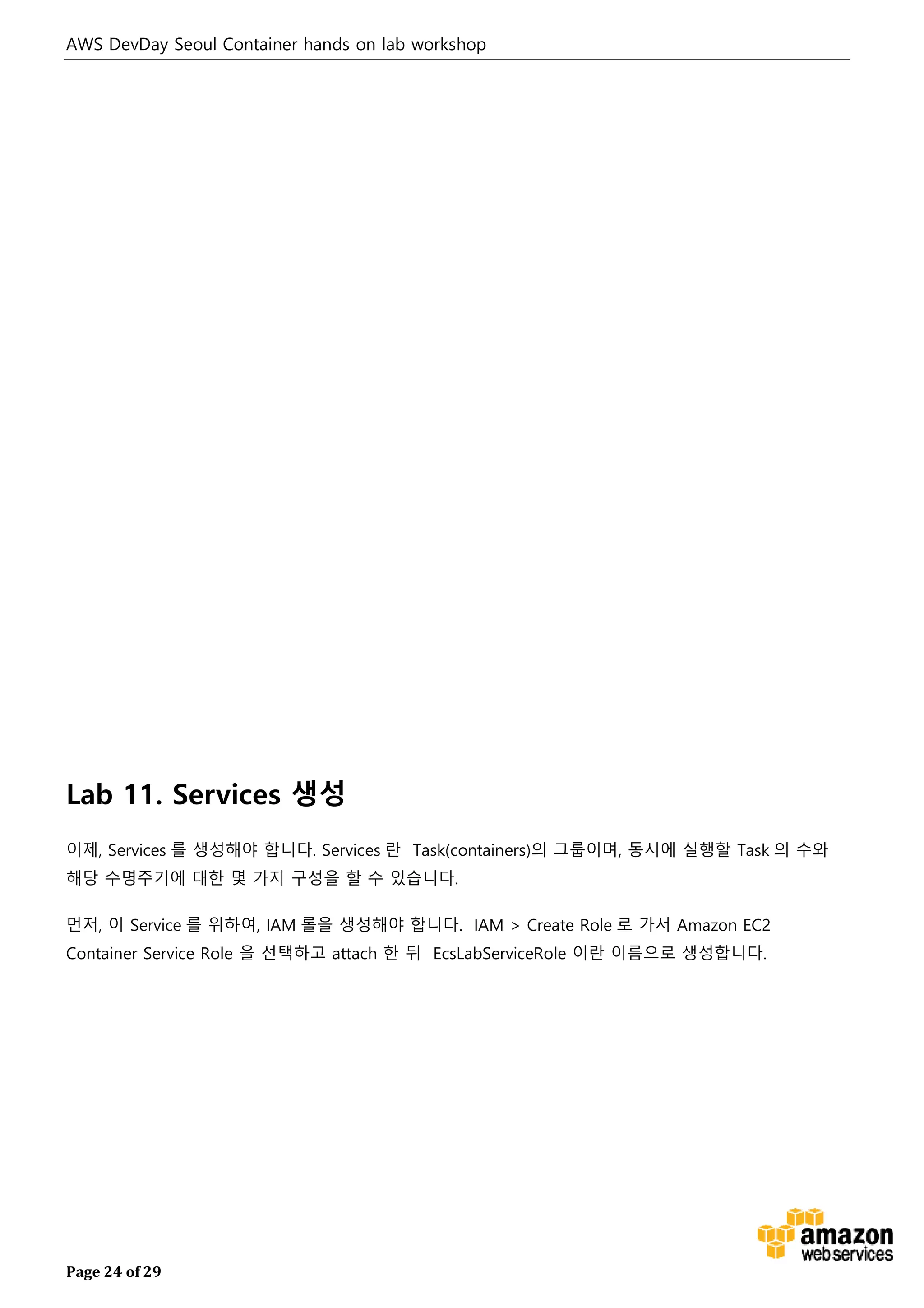 AWS DevDay Seoul Container hands on lab workshop
Page 24 of 29
Lab 11. Services 생성
이제, Services 를 생성해야 합니다. Services 란 Task(containers)의 그룹이며, 동시에 실행할 Task 의 수와
해당 수명주기에 대한 몇 가지 구성을 할 수 있습니다.
먼저, 이 Service 를 위하여, IAM 롤을 생성해야 합니다. IAM > Create Role 로 가서 Amazon EC2
Container Service Role 을 선택하고 attach 한 뒤 EcsLabServiceRole 이란 이름으로 생성합니다.
 