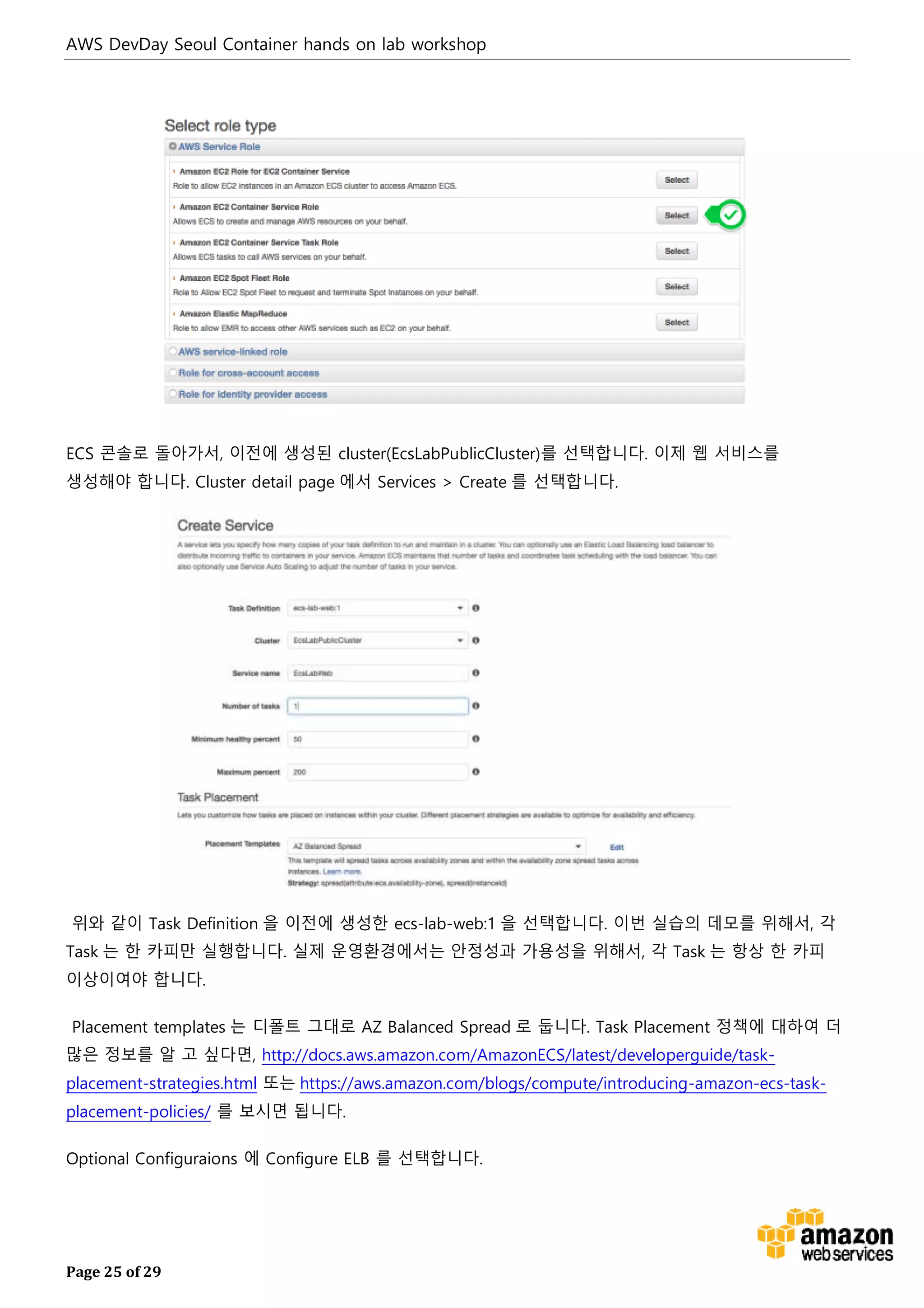 AWS DevDay Seoul Container hands on lab workshop
Page 25 of 29
ECS 콘솔로 돌아가서, 이전에 생성된 cluster(EcsLabPublicCluster)를 선택합니다. 이제 웹 서비스를
생성해야 합니다. Cluster detail page 에서 Services > Create 를 선택합니다.
위와 같이 Task Definition 을 이전에 생성한 ecs-lab-web:1 을 선택합니다. 이번 실습의 데모를 위해서, 각
Task 는 한 카피만 실행합니다. 실제 운영환경에서는 안정성과 가용성을 위해서, 각 Task 는 항상 한 카피
이상이여야 합니다.
Placement templates 는 디폴트 그대로 AZ Balanced Spread 로 둡니다. Task Placement 정책에 대하여 더
많은 정보를 알 고 싶다면, http://docs.aws.amazon.com/AmazonECS/latest/developerguide/task-
placement-strategies.html 또는 https://aws.amazon.com/blogs/compute/introducing-amazon-ecs-task-
placement-policies/ 를 보시면 됩니다.
Optional Configuraions 에 Configure ELB 를 선택합니다.
 