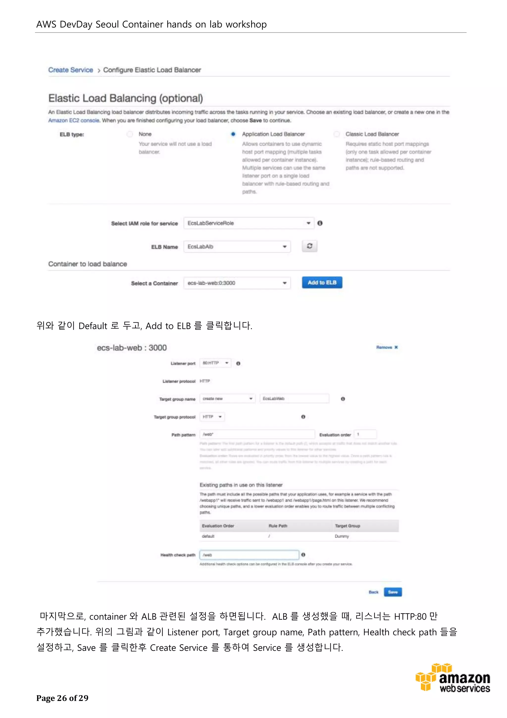 AWS DevDay Seoul Container hands on lab workshop
Page 26 of 29
위와 같이 Default 로 두고, Add to ELB 를 클릭합니다.
마지막으로, container 와 ALB 관련된 설정을 하면됩니다. ALB 를 생성했을 때, 리스너는 HTTP:80 만
추가했습니다. 위의 그림과 같이 Listener port, Target group name, Path pattern, Health check path 들을
설정하고, Save 를 클릭한후 Create Service 를 통하여 Service 를 생성합니다.
 