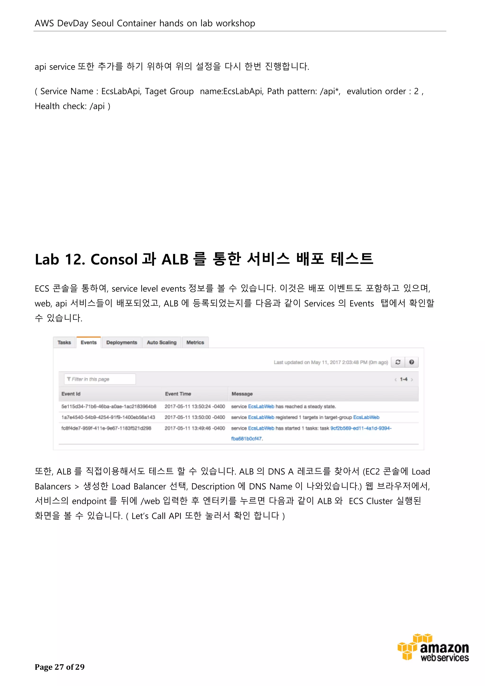 AWS DevDay Seoul Container hands on lab workshop
Page 27 of 29
api service 또한 추가를 하기 위하여 위의 설정을 다시 한번 진행합니다.
( Service Name : EcsLabApi, Taget Group name:EcsLabApi, Path pattern: /api*, evalution order : 2 ,
Health check: /api )
Lab 12. Consol 과 ALB 를 통한 서비스 배포 테스트
ECS 콘솔을 통하여, service level events 정보를 볼 수 있습니다. 이것은 배포 이벤트도 포함하고 있으며,
web, api 서비스들이 배포되었고, ALB 에 등록되었는지를 다음과 같이 Services 의 Events 탭에서 확인할
수 있습니다.
또한, ALB 를 직접이용해서도 테스트 할 수 있습니다. ALB 의 DNS A 레코드를 찾아서 (EC2 콘솔에 Load
Balancers > 생성한 Load Balancer 선택, Description 에 DNS Name 이 나와있습니다.) 웹 브라우저에서,
서비스의 endpoint 를 뒤에 /web 입력한 후 엔터키를 누르면 다음과 같이 ALB 와 ECS Cluster 실행된
화면을 볼 수 있습니다. ( Let’s Call API 또한 눌러서 확인 합니다 )
 