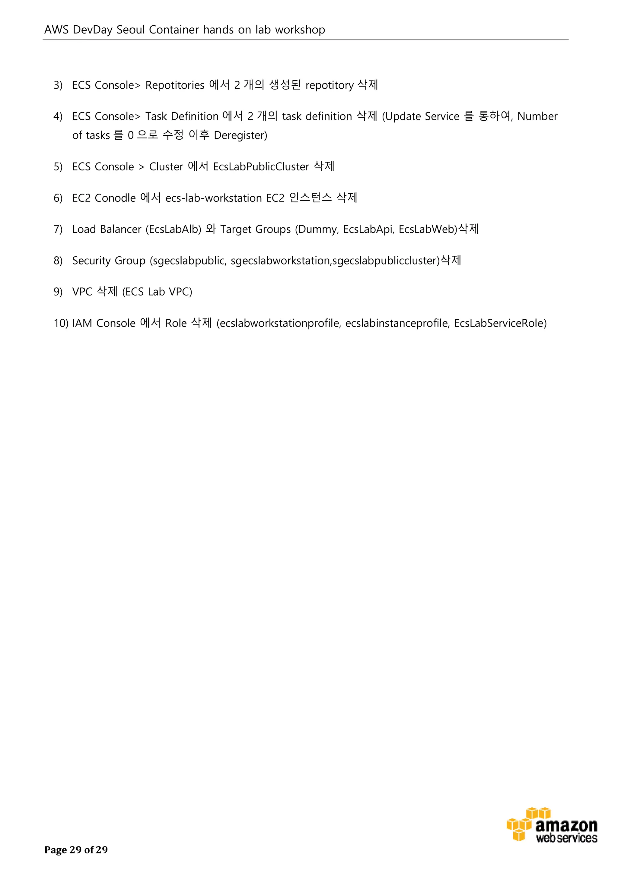 AWS DevDay Seoul Container hands on lab workshop
Page 29 of 29
3) ECS Console> Repotitories 에서 2 개의 생성된 repotitory 삭제
4) ECS Console> Task Definition 에서 2 개의 task definition 삭제 (Update Service 를 통하여, Number
of tasks 를 0 으로 수정 이후 Deregister)
5) ECS Console > Cluster 에서 EcsLabPublicCluster 삭제
6) EC2 Conodle 에서 ecs-lab-workstation EC2 인스턴스 삭제
7) Load Balancer (EcsLabAlb) 와 Target Groups (Dummy, EcsLabApi, EcsLabWeb)삭제
8) Security Group (sgecslabpublic, sgecslabworkstation,sgecslabpubliccluster)삭제
9) VPC 삭제 (ECS Lab VPC)
10) IAM Console 에서 Role 삭제 (ecslabworkstationprofile, ecslabinstanceprofile, EcsLabServiceRole)
 