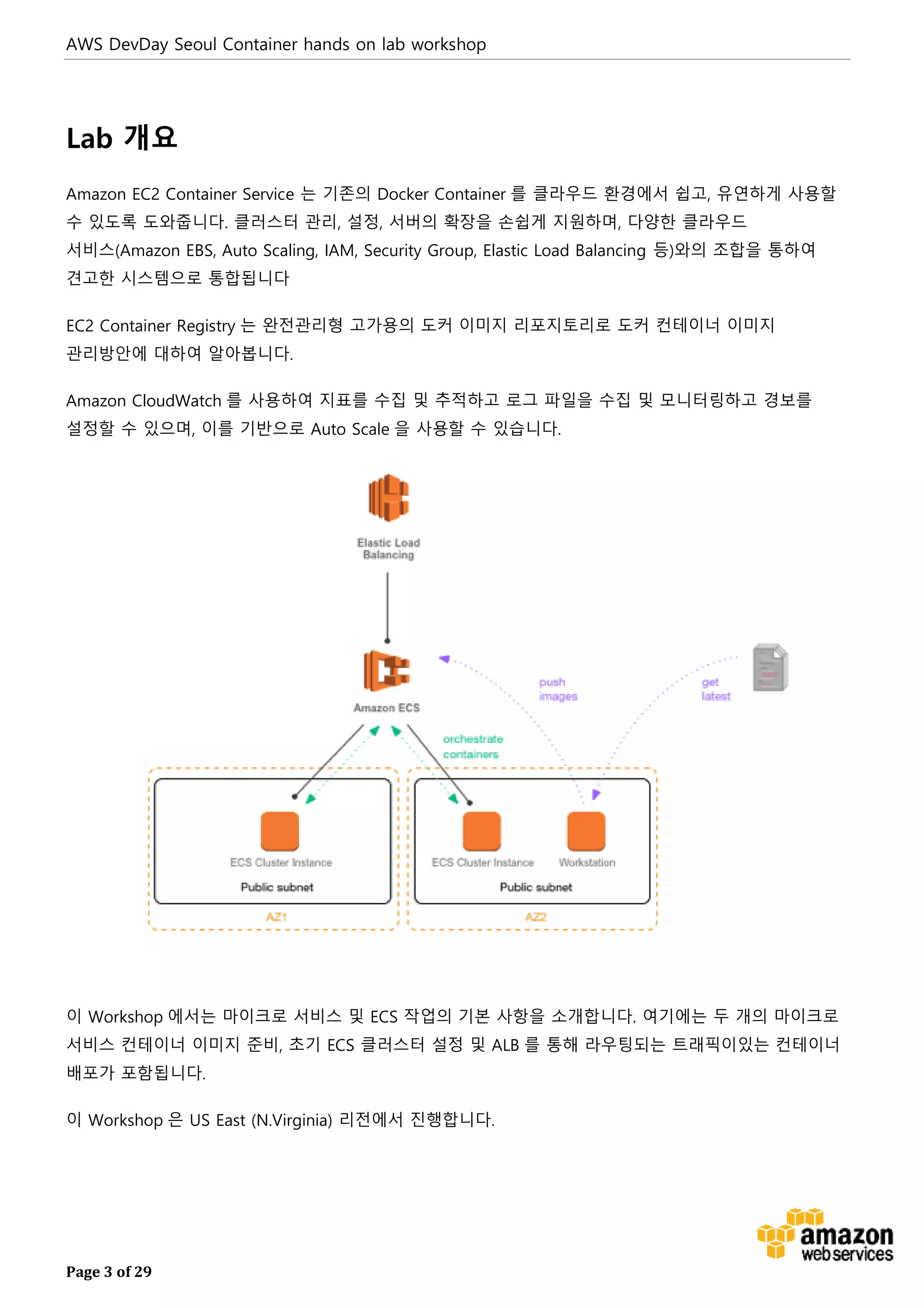AWS DevDay Seoul Container hands on lab workshop
Page 3 of 29
Lab 개요
Amazon EC2 Container Service 는 기존의 Docker Container 를 클라우드 환경에서 쉽고, 유연하게 사용할
수 있도록 도와줍니다. 클러스터 관리, 설정, 서버의 확장을 손쉽게 지원하며, 다양한 클라우드
서비스(Amazon EBS, Auto Scaling, IAM, Security Group, Elastic Load Balancing 등)와의 조합을 통하여
견고한 시스템으로 통합됩니다
EC2 Container Registry 는 완전관리형 고가용의 도커 이미지 리포지토리로 도커 컨테이너 이미지
관리방안에 대하여 알아봅니다.
Amazon CloudWatch 를 사용하여 지표를 수집 및 추적하고 로그 파일을 수집 및 모니터링하고 경보를
설정할 수 있으며, 이를 기반으로 Auto Scale 을 사용할 수 있습니다.
이 Workshop 에서는 마이크로 서비스 및 ECS 작업의 기본 사항을 소개합니다. 여기에는 두 개의 마이크로
서비스 컨테이너 이미지 준비, 초기 ECS 클러스터 설정 및 ALB 를 통해 라우팅되는 트래픽이있는 컨테이너
배포가 포함됩니다.
이 Workshop 은 US East (N.Virginia) 리전에서 진행합니다.
 