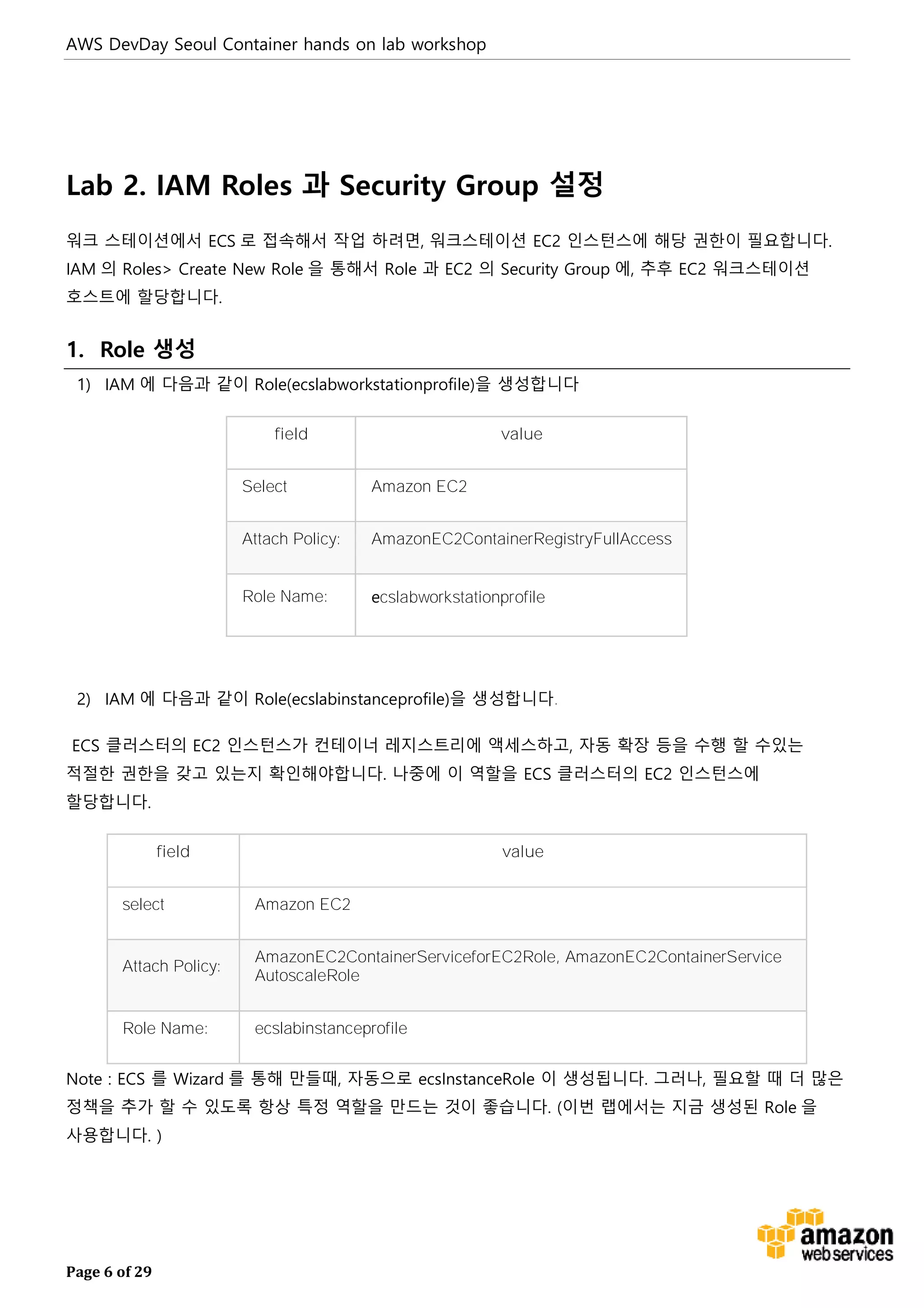 AWS DevDay Seoul Container hands on lab workshop
Page 6 of 29
Lab 2. IAM Roles 과 Security Group 설정
워크 스테이션에서 ECS 로 접속해서 작업 하려면, 워크스테이션 EC2 인스턴스에 해당 권한이 필요합니다.
IAM 의 Roles> Create New Role 을 통해서 Role 과 EC2 의 Security Group 에, 추후 EC2 워크스테이션
호스트에 할당합니다.
1. Role 생성
1) IAM 에 다음과 같이 Role(ecslabworkstationprofile)을 생성합니다
field value
Select Amazon EC2
Attach Policy: AmazonEC2ContainerRegistryFullAccess
Role Name: ecslabworkstationprofile
2) IAM 에 다음과 같이 Role(ecslabinstanceprofile)을 생성합니다.
ECS 클러스터의 EC2 인스턴스가 컨테이너 레지스트리에 액세스하고, 자동 확장 등을 수행 할 수있는
적절한 권한을 갖고 있는지 확인해야합니다. 나중에 이 역할을 ECS 클러스터의 EC2 인스턴스에
할당합니다.
field value
select Amazon EC2
Attach Policy:
AmazonEC2ContainerServiceforEC2Role, AmazonEC2ContainerService
AutoscaleRole
Role Name: ecslabinstanceprofile
Note : ECS 를 Wizard 를 통해 만들때, 자동으로 ecsInstanceRole 이 생성됩니다. 그러나, 필요할 때 더 많은
정책을 추가 할 수 있도록 항상 특정 역할을 만드는 것이 좋습니다. (이번 랩에서는 지금 생성된 Role 을
사용합니다. )
 