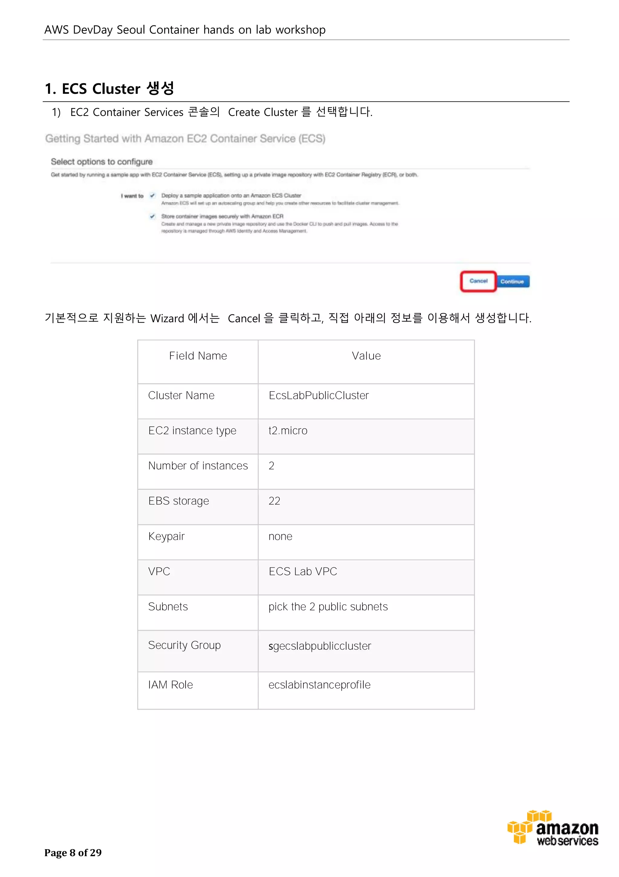 AWS DevDay Seoul Container hands on lab workshop
Page 8 of 29
1. ECS Cluster 생성
1) EC2 Container Services 콘솔의 Create Cluster 를 선택합니다.
기본적으로 지원하는 Wizard 에서는 Cancel 을 클릭하고, 직접 아래의 정보를 이용해서 생성합니다.
Field Name Value
Cluster Name EcsLabPublicCluster
EC2 instance type t2.micro
Number of instances 2
EBS storage 22
Keypair none
VPC ECS Lab VPC
Subnets pick the 2 public subnets
Security Group sgecslabpubliccluster
IAM Role ecslabinstanceprofile
 
