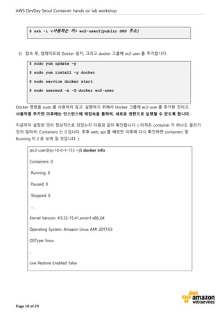 AWS DevDay Seoul Container hands on lab workshop
Page 10 of 29
$ ssh -i <사용하는 키> ec2-user@[public DNS 주소]
3) 접속 후, 업데이트와 Docker 설치, 그리고 docker 그룹에 ec2-user 를 추가합니다.
$ sudo yum update -y
$ sudo yum install -y docker
$ sudo service docker start
$ sudo usermod -a -G docker ec2-user
Docker 명령을 sudo 를 사용하지 않고, 실행하기 위해서 Docker 그룹에 ec2-user 를 추가한 것이고,
사용자를 추가한 이후에는 인스턴스에 재접속을 통하여, 새로운 권한으로 실행될 수 있도록 합니다.
지금까지 설정된 것이 정상적으로 되었는지 다음과 같이 확인합니다. ( 아직은 container 가 하나도 올라가
있지 않아서, Containers 는 0 입니다. 추후 web, api 를 배포한 이후에 다시 확인하면 containers 및
Running 이 2 로 보여 질 것입니다. )
[ec2-user@ip-10-0-1-153 ~]$ docker info
Containers: 0
Running: 0
Paused: 0
Stopped: 0
…
Kernel Version: 4.9.32-15.41.amzn1.x86_64
Operating System: Amazon Linux AMI 2017.03
OSType: linux
..
Live Restore Enabled: false
 