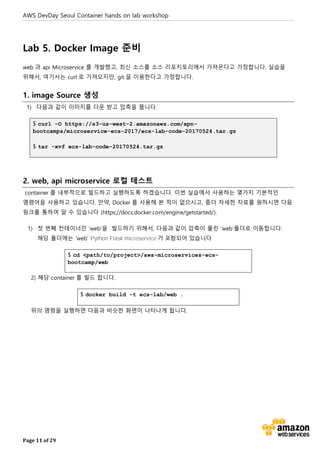AWS DevDay Seoul Container hands on lab workshop
Page 11 of 29
Lab 5. Docker Image 준비
web 과 api Microservice 를 개발했고, 최신 소스를 소스 리포지토리에서 가져온다고 가정합니다. 실습을
위해서, 여기서는 curl 로 가져오지만, git 을 이용한다고 가정합니다.
1. image Source 생성
1) 다음과 같이 이미지를 다운 받고 압축을 풉니다.
$ curl -O https://s3-us-west-2.amazonaws.com/apn-
bootcamps/microservice-ecs-2017/ecs-lab-code-20170524.tar.gz
$ tar -xvf ecs-lab-code-20170524.tar.gz
2. web, api microservice 로컬 테스트
container 를 내부적으로 빌드하고 실행하도록 하겠습니다. 이번 실습에서 사용하는 몇가지 기본적인
명령어을 사용하고 있습니다. 만약, Docker 를 사용해 본 적이 없으시고, 좀더 자세한 자료를 원하시면 다음
링크를 통하여 알 수 있습니다 (https://docs.docker.com/engine/getstarted/).
1) 첫 번째 컨테이너인 ‘web’을 빌드하기 위해서, 다음과 같이 압축이 풀린 ‘web’폴더로 이동합니다.
해당 폴더에는 ‘web’ Python Flask microservice 가 포함되어 있습니다.
$ cd <path/to/project>/aws-microservices-ecs-
bootcamp/web
2) 해당 container 를 빌드 합니다.
$ docker build -t ecs-lab/web .
위의 명령을 실행하면 다음과 비슷한 화면이 나타나게 됩니다.
 