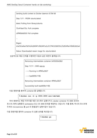 AWS DevDay Seoul Container hands on lab workshop
Page 12 of 29
Sending build context to Docker daemon 8.704 kB
Step 1/11 : FROM ubuntu:latest
latest: Pulling from library/ubuntu
75c416ea735c: Pull complete
c6ff40b6d658: Pull complete
…
Digest:
sha256:a0ee7647e24c8494f1cf6b94f1a3cd127f423268293c25d924fbe18fd82db5a4
Status: Downloaded newer image for ubuntu:latest
성공적으로 해당 단계를 수행하면 다음과 같은 화면이 출력됩니다.
Removing intermediate container b45fd50e5862
Step 11/11 : CMD app.py
---> Running in 4fff4fca5827
---> bae0690c1186
Removing intermediate container 4fff4fca5827
Successfully built bae0690c1186
다음 명령어를 통하여 container 를 실행합니다.
$ docker run -d -p 3000:3000 ecs-lab/web
위의 명령어는 해당 이미지를 데몬 모드에서 실행시키고, docker container 의 3000 포트와
호스트( 현재 실행중인 workstation EC2 )의 3000 포트를 매핑하는 것입니다. 이를 통해, 하나의 호스트에
두개의 microservices 를 port 의 충돌없이 실행시킬수 있습니다.
다음 명령어를 통하여 container 의 실행 상태를 체크합니다.
$ docker ps
 