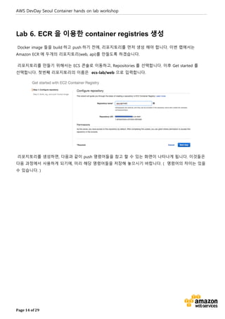 AWS DevDay Seoul Container hands on lab workshop
Page 14 of 29
Lab 6. ECR 을 이용한 container registries 생성
Docker image 들을 build 하고 push 하기 전에, 리포지토리를 먼저 생성 해야 합니다. 이번 랩에서는
Amazon ECR 에 두개의 리포지토리(web, api)를 만들도록 하겠습니다.
리포지토리를 만들기 위해서는 ECS 콘솔로 이동하고, Repositories 를 선택합니다. 이후 Get started 를
선택합니다. 첫번째 리포지토리의 이름은 ecs-lab/web 으로 입력합니다.
리포지토리를 생성하면, 다음과 같이 push 명령어들을 참고 할 수 있는 화면이 나타나게 됩니다. 이것들은
다음 과정에서 사용하게 되기에, 미리 해당 명령어들을 저장해 놓으시기 바랍니다. ( 명령어의 차이는 있을
수 있습니다. )
 