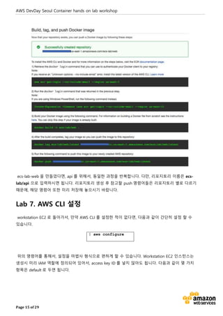 AWS DevDay Seoul Container hands on lab workshop
Page 15 of 29
ecs-lab-web 을 만들었다면, api 를 위해서, 동일한 과정을 반복합니다. 다만, 리포지토리 이름은 ecs-
lab/api 으로 입력하시면 됩니다. 리포지토리 생성 후 참고할 push 명령어들은 리포지토리 별로 다르기
때문에, 해당 명령어 또한 미리 저장해 놓으시기 바랍니다.
Lab 7. AWS CLI 설정
workstation EC2 로 돌아가서, 만약 AWS CLI 를 설정한 적이 없다면, 다음과 같이 간단히 설정 할 수
있습니다.
$ aws configure
위의 명령어를 통해서, 설정을 마법사 형식으로 편하게 할 수 있습니다. Workstation EC2 인스턴스는
생성시 미리 IAM 역할에 정의되어 있어서, access key ID 를 넣지 않아도 됩니다. 다음과 같이 몇 가지
항목은 default 로 두면 됩니다.
 