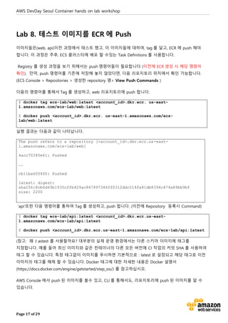 AWS DevDay Seoul Container hands on lab workshop
Page 17 of 29
Lab 8. 테스트 이미지를 ECR 에 Push
이미지들은(web, api)이전 과정에서 테스트 했고, 이 이미지들에 대하여, tag 를 달고, ECR 에 push 해야
합니다. 이 과정은 추후, ECS 클러스터에 배포 할 수있는 Task Definitions 를 사용합니다.
Registry 를 생성 과정을 보기 위해서는 push 명령어들이 필요합니다 (이전에 ECR 생성 시 해당 명령어
확인). 만약, push 명령어를 기존에 저장해 놓지 않았다면, 다음 리포지토리 위치에서 확인 가능합니다.
(ECS Console > Repositories > 생성한 repository 명> View Push Commands )
다음의 명령어를 통해서 Tag 를 생성하고, web 리포지토리에 push 합니다.
$ docker tag ecs-lab/web:latest <account_id>.dkr.ecr. us-east-
1.amazonaws.com/ecs-lab/web:latest
$ docker push <account_id>.dkr.ecr. us-east-1.amazonaws.com/ecs-
lab/web:latest
실행 결과는 다음과 같이 나타납니다.
The push refers to a repository [<account_id>.dkr.ecr.us-east-
1.amazonaws.com/ecs-lab/web]
4acc70385e61: Pushed
….
cb11ba605400: Pushed
latest: digest:
sha256:8cb6d69b1935cffb429ac847897346ff0312ddc514fa81db8394c474a89bb9bf
size: 2200
‘api'또한 다음 명령어를 통하여 Tag 를 생성하고, push 합니다. (이전에 Repository 등록시 Command)
$ docker tag ecs-lab/api:latest <account_id>.dkr.ecr.us-east-
1.amazonaws.com/ecs-lab/api:latest
$ docker push <account_id>.dkr.ecr.us-east-1.amazonaws.com/ecs-lab/api:latest
(참고: 왜 :l astest 를 사용할까요? 대부분의 실제 운영 환경에서는 다른 스키마 이미지에 태그를
지정합니다. 예를 들어 최신 이미지와 같은 컨테이너의 다른 모든 버전에 CI 작업의 커밋 SHA 를 사용하여
태그 할 수 있습니다. 특정 태그없이 이미지를 푸시하면 기본적으로 : latest 로 설정되고 해당 태그로 이전
이미지의 태그를 해제 할 수 있습니다. Docker 태그에 대한 자세한 내용은 Docker 설명서
(https://docs.docker.com/engine/getstarted/step_six/) 를 참고하십시오.
AWS Console 에서 push 된 이미지를 볼수 있고, CLI 를 통해서도, 리포지토리에 push 된 이미지를 알 수
있습니다.
 