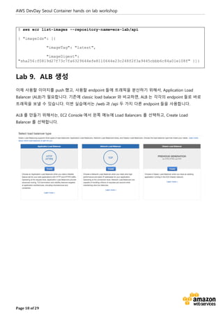 AWS DevDay Seoul Container hands on lab workshop
Page 18 of 29
$ aws ecr list-images --repository-name=ecs-lab/api
{ "imageIds": [{
"imageTag": "latest",
"imageDigest":
"sha256:f0819d27f73c7fa6329644efe8110644e23c248f2f3a9445cbbb6c84a01e108f" }]}
Lab 9. ALB 생성
이제 사용할 이미지를 push 했고, 사용할 endpoint 들에 트래픽을 분산하기 위해서, Application Load
Balancer (ALB)가 필요합니다. 기존에 classic load balacer 와 비교하면, ALB 는 각각의 endpoint 들로 바로
트래픽을 보낼 수 있습니다. 이번 실습에서는 /web 과 /api 두 가지 다른 endpoint 들을 사용합니다.
ALB 를 만들기 위해서는, EC2 Console 에서 왼쪽 메뉴에 Load Balancers 를 선택하고, Create Load
Balancer 를 선택합니다.
 
