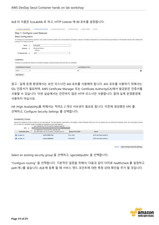 AWS DevDay Seoul Container hands on lab workshop
Page 19 of 29
ALB 의 이름은 EcsLabAlb 로 하고, HTTP Listener 에 80 포트를 설정합니다.
참고 : 실제 운영 환경에서는 보안 리스너인 443 포트를 사용해야 합니다. 443 포트를 사용하기 위해서는
SSL 인증서가 필요하며, AWS Certificate Manager 또는 Certificate Authority(CA)에서 발급받은 인증서를
사용할 수 있습니다. 이번 실습에서는 안전하지 않은 HTTP 리스너만 사용합니다. 절대 실제 운영환경에
사용하지 마십시요.
HA (High Availability)를 위해서는 적어도 2 개의 서브넷이 필요로 합니다. 이전에 생성했던 VPC 를
선택하고, Configure Security Settings 를 선택합니다.
Select an existing security group 을 선택하고, sgecslabpublic 을 선택합니다.
“Configure routing” 을 선택합니다. 기본적인 설정을 위해서, 다음과 같이 더미로 healthcheck 를 설정하고
path 에 /를 넣습니다. ALB 에 등록 할 때 서비스 엔드 포인트에 대한 특정 상태 확인을 추가 할 것입니다.
 