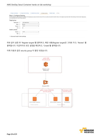 AWS DevDay Seoul Container hands on lab workshop
Page 20 of 29
위와 같이 설정 후 “Register targets”를 클릭하고, 해당 내용(Register target)은 그대로 두고, “Review” 를
클릭합니다. 지금까지의 모든 설정을 확인하고, “Create”를 클릭합니다.
이제 다음과 같은 security group 이 할당 되었습니다.
 