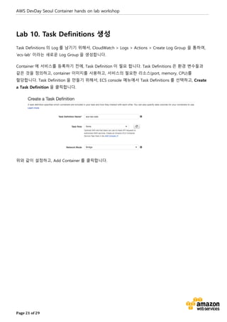 AWS DevDay Seoul Container hands on lab workshop
Page 21 of 29
Lab 10. Task Definitions 생성
Task Definitions 의 Log 를 남기기 위해서, CloudWatch > Logs > Actions > Create Log Group 을 통하여,
‘ecs-lab’ 이라는 새로운 Log Group 을 생성합니다.
Container 에 서비스를 등록하기 전에, Task Definition 이 필요 합니다. Task Definitions 은 환경 변수들과
같은 것을 정의하고, container 이미지를 사용하고, 서비스의 필요한 리소스(port, memory, CPU)를
할당합니다. Task Definition 을 만들기 위해서, ECS console 메뉴에서 Task Definitions 를 선택하고, Create
a Task Definition 을 클릭합니다.
위와 같이 설정하고, Add Container 를 클릭합니다.
 