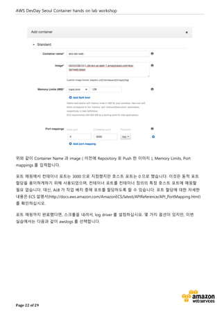 AWS DevDay Seoul Container hands on lab workshop
Page 22 of 29
위와 같이 Container Name 과 image ( 이전에 Repository 로 Push 한 이미지 ), Memory Limits, Port
mappings 를 입력합니다.
포트 매핑에서 컨테이너 포트는 3000 으로 지정했지만 호스트 포트는 0 으로 했습니다. 이것은 동적 포트
할당을 용이하게하기 위해 사용되었으며, 컨테이너 포트를 컨테이너 정의의 특정 호스트 포트에 매핑할
필요 없습니다. 대신, ALB 가 작업 배치 중에 포트를 할당하도록 할 수 있습니다. 포트 할당에 대한 자세한
내용은 ECS 설명서(http://docs.aws.amazon.com/AmazonECS/latest/APIReference/API_PortMapping.html)
를 확인하십시오.
포트 매핑까지 완료했다면, 스크롤을 내려서, log driver 를 설정하십시요. 몇 가지 옵션이 있지만, 이번
실습에서는 다음과 같이 awslogs 를 선택합니다.
 
