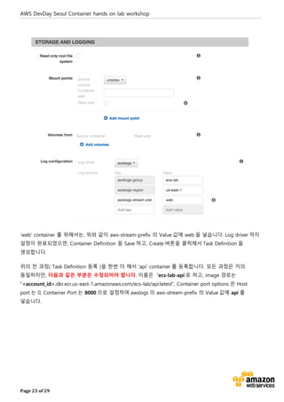 AWS DevDay Seoul Container hands on lab workshop
Page 23 of 29
‘web’ container 를 위해서는, 위와 같이 aws-stream-prefix 의 Value 값에 web 을 넣습니다. Log driver 까지
설정이 완료되었으면, Container Definition 을 Save 하고, Create 버튼을 클릭해서 Task Definition 을
생성합니다.
위의 전 과정( Task Definition 등록 )을 한번 더 해서 ‘api’ container 를 등록합니다. 모든 과정은 거의
동일하지만, 다음과 같은 부분은 수정되어야 합니다. 이름은 ‘ecs-lab-api’로 하고, image 경로는
“<account_id>.dkr.ecr.us-east-1.amazonaws.com/ecs-lab/api:latest”, Container port options 은 Host
port 는 0, Container Port 는 8000 으로 설정하며 awslogs 의 aws-stream-prefix 의 Value 값에 api 를
넣습니다.
 