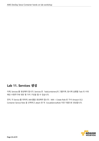 AWS DevDay Seoul Container hands on lab workshop
Page 24 of 29
Lab 11. Services 생성
이제, Services 를 생성해야 합니다. Services 란 Task(containers)의 그룹이며, 동시에 실행할 Task 의 수와
해당 수명주기에 대한 몇 가지 구성을 할 수 있습니다.
먼저, 이 Service 를 위하여, IAM 롤을 생성해야 합니다. IAM > Create Role 로 가서 Amazon EC2
Container Service Role 을 선택하고 attach 한 뒤 EcsLabServiceRole 이란 이름으로 생성합니다.
 