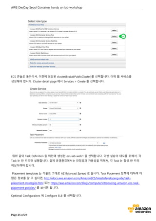 AWS DevDay Seoul Container hands on lab workshop
Page 25 of 29
ECS 콘솔로 돌아가서, 이전에 생성된 cluster(EcsLabPublicCluster)를 선택합니다. 이제 웹 서비스를
생성해야 합니다. Cluster detail page 에서 Services > Create 를 선택합니다.
위와 같이 Task Definition 을 이전에 생성한 ecs-lab-web:1 을 선택합니다. 이번 실습의 데모를 위해서, 각
Task 는 한 카피만 실행합니다. 실제 운영환경에서는 안정성과 가용성을 위해서, 각 Task 는 항상 한 카피
이상이여야 합니다.
Placement templates 는 디폴트 그대로 AZ Balanced Spread 로 둡니다. Task Placement 정책에 대하여 더
많은 정보를 알 고 싶다면, http://docs.aws.amazon.com/AmazonECS/latest/developerguide/task-
placement-strategies.html 또는 https://aws.amazon.com/blogs/compute/introducing-amazon-ecs-task-
placement-policies/ 를 보시면 됩니다.
Optional Configuraions 에 Configure ELB 를 선택합니다.
 