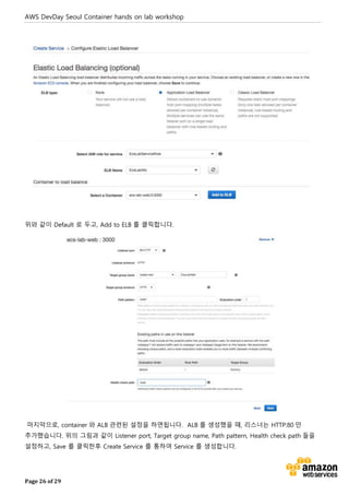 AWS DevDay Seoul Container hands on lab workshop
Page 26 of 29
위와 같이 Default 로 두고, Add to ELB 를 클릭합니다.
마지막으로, container 와 ALB 관련된 설정을 하면됩니다. ALB 를 생성했을 때, 리스너는 HTTP:80 만
추가했습니다. 위의 그림과 같이 Listener port, Target group name, Path pattern, Health check path 들을
설정하고, Save 를 클릭한후 Create Service 를 통하여 Service 를 생성합니다.
 