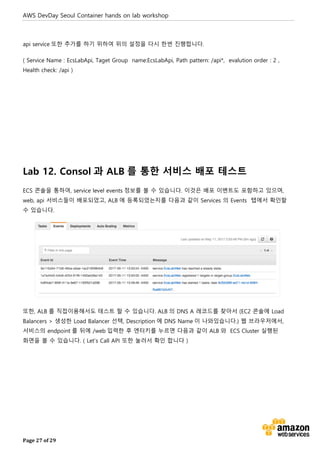 AWS DevDay Seoul Container hands on lab workshop
Page 27 of 29
api service 또한 추가를 하기 위하여 위의 설정을 다시 한번 진행합니다.
( Service Name : EcsLabApi, Taget Group name:EcsLabApi, Path pattern: /api*, evalution order : 2 ,
Health check: /api )
Lab 12. Consol 과 ALB 를 통한 서비스 배포 테스트
ECS 콘솔을 통하여, service level events 정보를 볼 수 있습니다. 이것은 배포 이벤트도 포함하고 있으며,
web, api 서비스들이 배포되었고, ALB 에 등록되었는지를 다음과 같이 Services 의 Events 탭에서 확인할
수 있습니다.
또한, ALB 를 직접이용해서도 테스트 할 수 있습니다. ALB 의 DNS A 레코드를 찾아서 (EC2 콘솔에 Load
Balancers > 생성한 Load Balancer 선택, Description 에 DNS Name 이 나와있습니다.) 웹 브라우저에서,
서비스의 endpoint 를 뒤에 /web 입력한 후 엔터키를 누르면 다음과 같이 ALB 와 ECS Cluster 실행된
화면을 볼 수 있습니다. ( Let’s Call API 또한 눌러서 확인 합니다 )
 