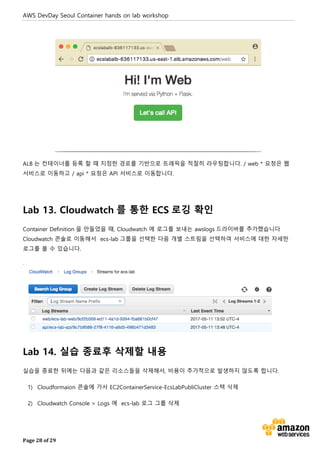 AWS DevDay Seoul Container hands on lab workshop
Page 28 of 29
ALB 는 컨테이너를 등록 할 때 지정한 경로를 기반으로 트래픽을 적절히 라우팅합니다. / web * 요청은 웹
서비스로 이동하고 / api * 요청은 API 서비스로 이동합니다.
Lab 13. Cloudwatch 를 통한 ECS 로깅 확인
Container Definition 을 만들었을 때, Cloudwatch 에 로그를 보내는 awslogs 드라이버를 추가했습니다
Cloudwatch 콘솔로 이동해서 ecs-lab 그룹을 선택한 다음 개별 스트림을 선택하여 서비스에 대한 자세한
로그를 볼 수 있습니다.
.
Lab 14. 실습 종료후 삭제할 내용
실습을 종료한 뒤에는 다음과 같은 리소스들을 삭제해서, 비용이 추가적으로 발생하지 않도록 합니다.
1) Cloudformaion 콘솔에 가서 EC2ContainerService-EcsLabPubliCluster 스택 삭제
2) Cloudwatch Console > Logs 에 ecs-lab 로그 그룹 삭제
 