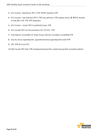AWS DevDay Seoul Container hands on lab workshop
Page 29 of 29
3) ECS Console> Repotitories 에서 2 개의 생성된 repotitory 삭제
4) ECS Console> Task Definition 에서 2 개의 task definition 삭제 (Update Service 를 통하여, Number
of tasks 를 0 으로 수정 이후 Deregister)
5) ECS Console > Cluster 에서 EcsLabPublicCluster 삭제
6) EC2 Conodle 에서 ecs-lab-workstation EC2 인스턴스 삭제
7) Load Balancer (EcsLabAlb) 와 Target Groups (Dummy, EcsLabApi, EcsLabWeb)삭제
8) Security Group (sgecslabpublic, sgecslabworkstation,sgecslabpubliccluster)삭제
9) VPC 삭제 (ECS Lab VPC)
10) IAM Console 에서 Role 삭제 (ecslabworkstationprofile, ecslabinstanceprofile, EcsLabServiceRole)
 