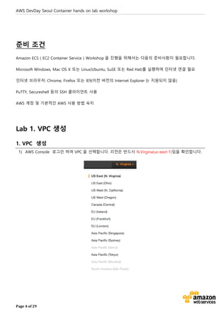 AWS DevDay Seoul Container hands on lab workshop
Page 4 of 29
준비 조건
Amazon ECS ( EC2 Container Service ) Workshop 을 진행을 위해서는 다음의 준비사항이 필요합니다.
Microsoft Windows, Mac OS X 또는 Linux(Ubuntu, SuSE 또는 Red Hat)를 실행하며 인터넷 연결 필요
인터넷 브라우저: Chrome, Firefox 또는 IE9(이전 버전의 Internet Explorer 는 지원되지 않음)
PuTTY, Secureshell 등의 SSH 클라이언트 사용
AWS 계정 및 기본적인 AWS 사용 방법 숙지
Lab 1. VPC 생성
1. VPC 생성
1) AWS Console 로그인 하여 VPC 을 선택합니다. 리전은 반드시 N.Virgina(us-east-1)임을 확인합니다.
 