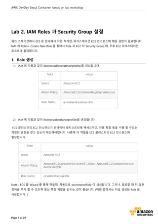 AWS DevDay Seoul Container hands on lab workshop
Page 6 of 29
Lab 2. IAM Roles 과 Security Group 설정
워크 스테이션에서 ECS 로 접속해서 작업 하려면, 워크스테이션 EC2 인스턴스에 해당 권한이 필요합니다.
IAM 의 Roles> Create New Role 을 통해서 Role 과 EC2 의 Security Group 에, 추후 EC2 워크스테이션
호스트에 할당합니다.
1. Role 생성
1) IAM 에 다음과 같이 Role(ecslabworkstationprofile)을 생성합니다
field value
Select Amazon EC2
Attach Policy: AmazonEC2ContainerRegistryFullAccess
Role Name: ecslabworkstationprofile
2) IAM 에 다음과 같이 Role(ecslabinstanceprofile)을 생성합니다.
ECS 클러스터의 EC2 인스턴스가 컨테이너 레지스트리에 액세스하고, 자동 확장 등을 수행 할 수있는
적절한 권한을 갖고 있는지 확인해야합니다. 나중에 이 역할을 ECS 클러스터의 EC2 인스턴스에
할당합니다.
field value
select Amazon EC2
Attach Policy:
AmazonEC2ContainerServiceforEC2Role, AmazonEC2ContainerService
AutoscaleRole
Role Name: ecslabinstanceprofile
Note : ECS 를 Wizard 를 통해 만들때, 자동으로 ecsInstanceRole 이 생성됩니다. 그러나, 필요할 때 더 많은
정책을 추가 할 수 있도록 항상 특정 역할을 만드는 것이 좋습니다. (이번 랩에서는 지금 생성된 Role 을
사용합니다. )
 