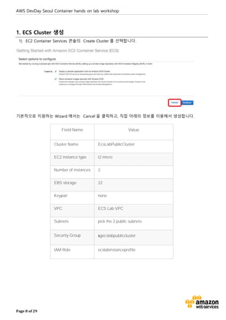 AWS DevDay Seoul Container hands on lab workshop
Page 8 of 29
1. ECS Cluster 생성
1) EC2 Container Services 콘솔의 Create Cluster 를 선택합니다.
기본적으로 지원하는 Wizard 에서는 Cancel 을 클릭하고, 직접 아래의 정보를 이용해서 생성합니다.
Field Name Value
Cluster Name EcsLabPublicCluster
EC2 instance type t2.micro
Number of instances 2
EBS storage 22
Keypair none
VPC ECS Lab VPC
Subnets pick the 2 public subnets
Security Group sgecslabpubliccluster
IAM Role ecslabinstanceprofile
 